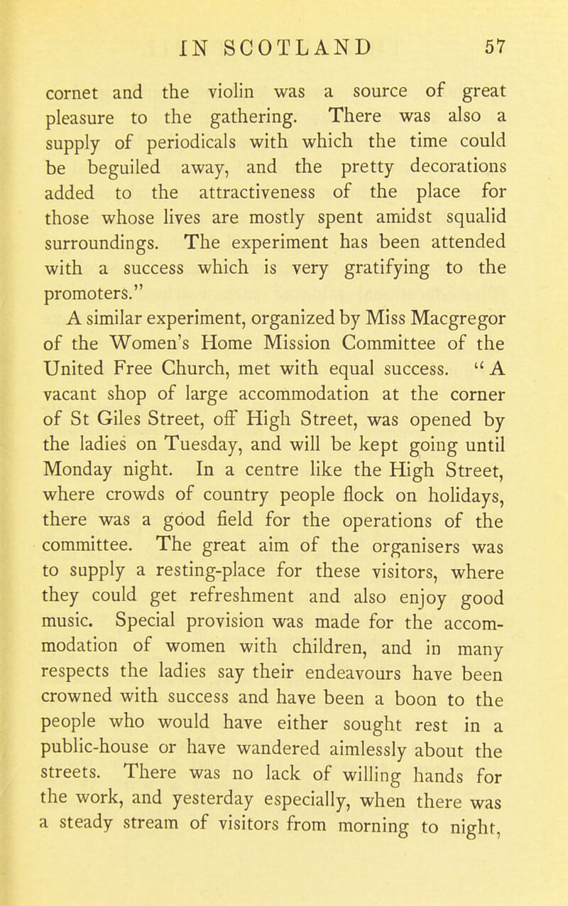 cornet and the violin was a source of great pleasure to the gathering. There was also a supply of periodicals with which the time could be beguiled away, and the pretty decorations added to the attractiveness of the place for those whose lives are mostly spent amidst squalid surroundings. The experiment has been attended with a success which is very gratifying to the promoters. A similar experiment, organized by Miss Macgregor of the Women's Home Mission Committee of the United Free Church, met with equal success.  A vacant shop of large accommodation at the corner of St Giles Street, off High Street, was opened by the ladies on Tuesday, and will be kept going until Monday night. In a centre like the High Street, where crowds of country people flock on holidays, there was a good field for the operations of the committee. The great aim of the organisers was to supply a resting-place for these visitors, where they could get refreshment and also enjoy good music. Special provision was made for the accom- modation of women with children, and in many respects the ladies say their endeavours have been crowned with success and have been a boon to the people who would have either sought rest in a public-house or have wandered aimlessly about the streets. There was no lack of willing hands for the work, and yesterday especially, when there was a steady stream of visitors from morning to night,