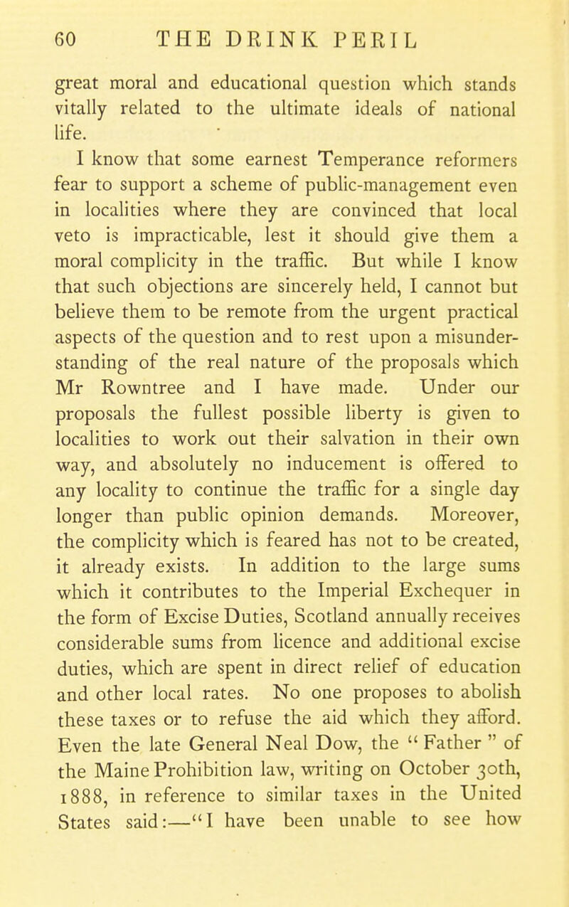 great moral and educational question which stands vitally related to the ultimate ideals of national life. I know that some earnest Temperance reformers fear to support a scheme of public-management even in localities where they are convinced that local veto is impracticable, lest it should give them a moral complicity in the traffic. But while I know that such objections are sincerely held, I cannot but believe them to be remote from the urgent practical aspects of the question and to rest upon a misunder- standing of the real nature of the proposals which Mr Rowntree and I have made. Under our proposals the fullest possible liberty is given to localities to work out their salvation in their own way, and absolutely no inducement is offered to any locality to continue the traffic for a single day longer than public opinion demands. Moreover, the complicity which is feared has not to be created, it already exists. In addition to the large sums which it contributes to the Imperial Exchequer in the form of Excise Duties, Scotland annually receives considerable sums from licence and additional excise duties, which are spent in direct relief of education and other local rates. No one proposes to abolish these taxes or to refuse the aid which they afford. Even the late General Neal Dow, the  Father  of the Maine Prohibition law, writing on October 30th, 1888, in reference to similar taxes in the United States said:—I have been unable to see how