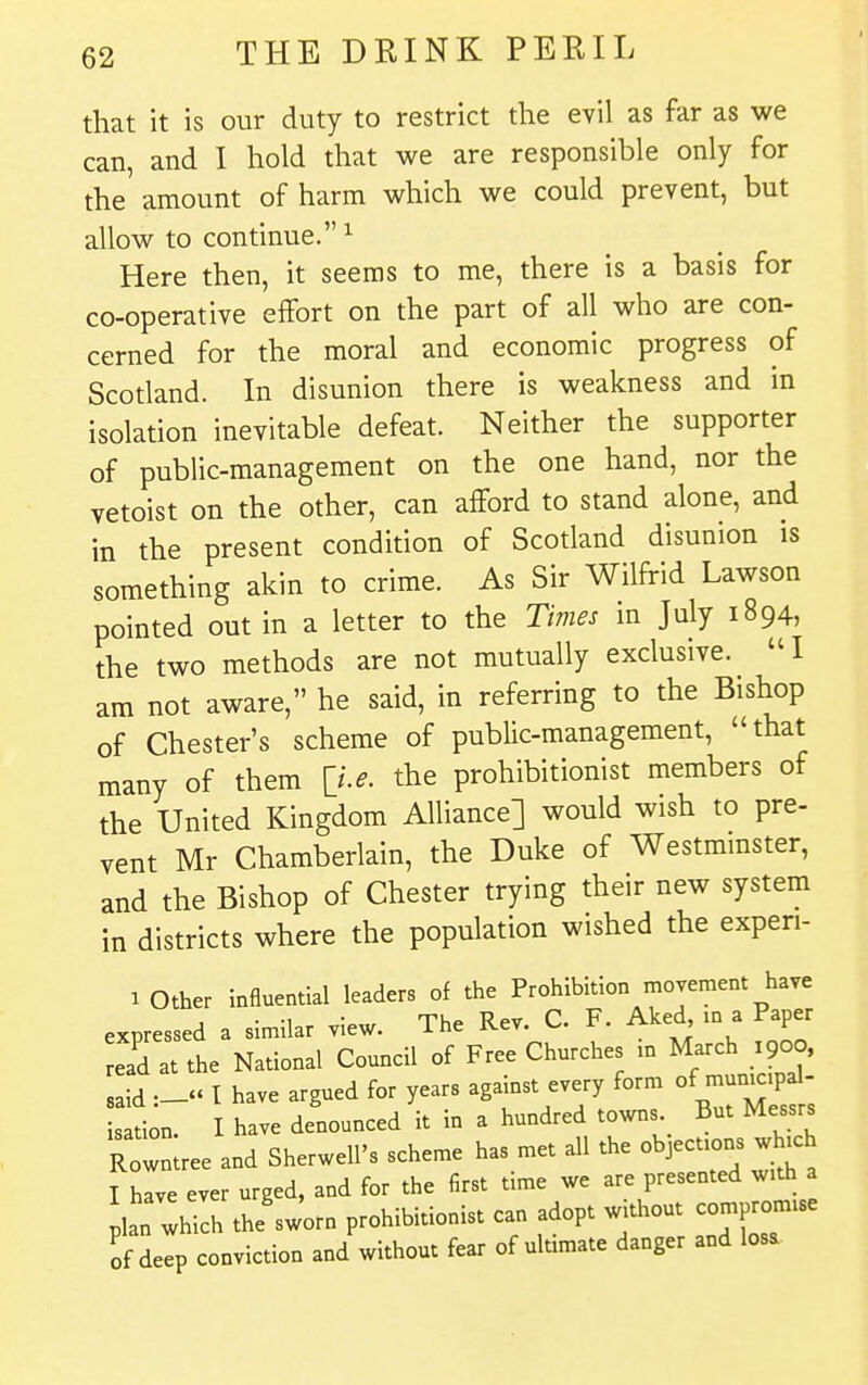 that it is our duty to restrict the evil as far as we can, and I hold that we are responsible only for the amount of harm which we could prevent, but allow to continue. ^ Here then, it seems to me, there is a basis for co-operative effort on the part of all who are con- cerned for the moral and economic progress of Scotland. In disunion there is weakness and in isolation inevitable defeat. Neither the supporter of public-management on the one hand, nor the vetoist on the other, can afford to stand alone, and in the present condition of Scotland disunion is something akin to crime. As Sir Wilfrid Lawson pointed out in a letter to the Times in July 1894, the two methods are not mutually exclusive. I am not aware, he said, in referring to the Bishop of Chester's scheme of public-management, that many of them ^Le. the prohibitionist members of the United Kingdom Alliance] would wish to pre- vent Mr Chamberlain, the Duke of Westmmster, and the Bishop of Chester trying their new system in districts where the population wished the experi- 1 Other influential leaders of the Prohibition movement haye expressed a similar view. The Rev. C. F. Aked m a Paper ead at the National Council of Free Churches in March 1900, said —« t have argued for years against every form of municipal- s'L. I have denounced it in a hundred towns But Messrs RowLe and Sherwell's scheme has met all the objections .hich I have ever urged, and for the first time we are presented with a plan which the'sworn prohibitionist can adopt without compromise of deep conviction and without fear of ultimate danger and losa