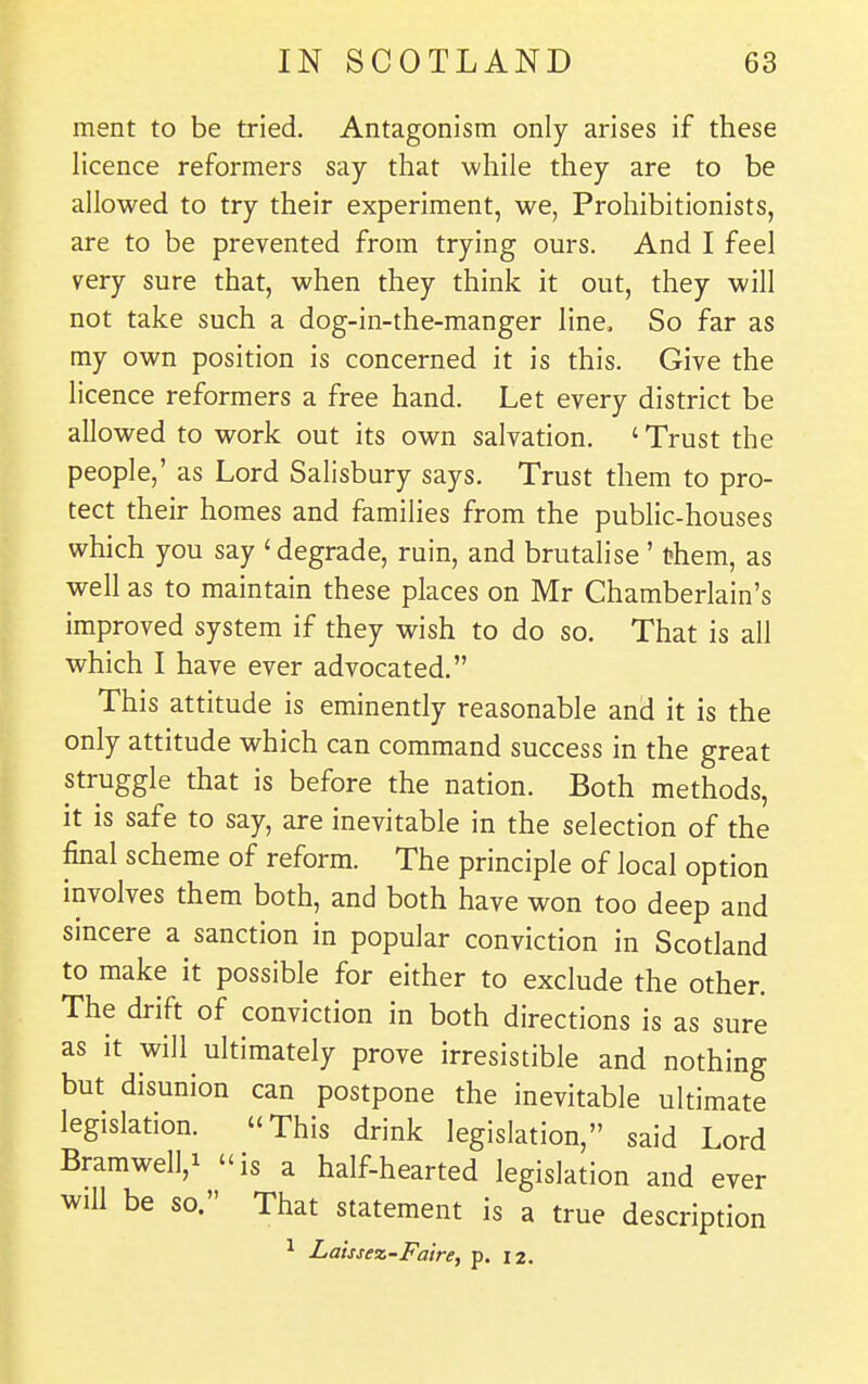 ment to be tried. Antagonism only arises if these licence reformers say that while they are to be allowed to try their experiment, we, Prohibitionists, are to be prevented from trying ours. And I feel very sure that, when they think it out, they will not take such a dog-in-the-manger line. So far as my own position is concerned it is this. Give the licence reformers a free hand. Let every district be allowed to work out its own salvation, ' Trust the people,' as Lord Salisbury says. Trust them to pro- tect their homes and families from the public-houses which you say 'degrade, ruin, and brutalise' t?hem, as well as to maintain these places on Mr Chamberlain's improved system if they wish to do so. That is all which I have ever advocated. This attitude is eminently reasonable and it is the only attitude which can command success in the great struggle that is before the nation. Both methods, it is safe to say, are inevitable in the selection of the final scheme of reform. The principle of local option involves them both, and both have won too deep and sincere a sanction in popular conviction in Scotland to make it possible for either to exclude the other. The drift of conviction in both directions is as sure as it will ultimately prove irresistible and nothing but disunion can postpone the inevitable ultimate legislation. This drink legislation, said Lord BramwelV is a half-hearted legislation and ever will be so. That statement is a true description ^ Laissex-Faire, p. 12.