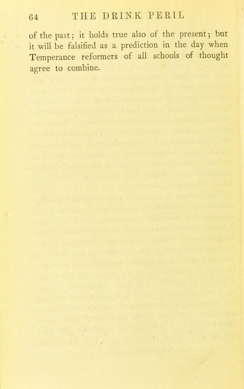 of the past; it holds true also of the present; but it will be falsified as a prediction in the day when Temperance reformers of all schools of thought agree to combine.