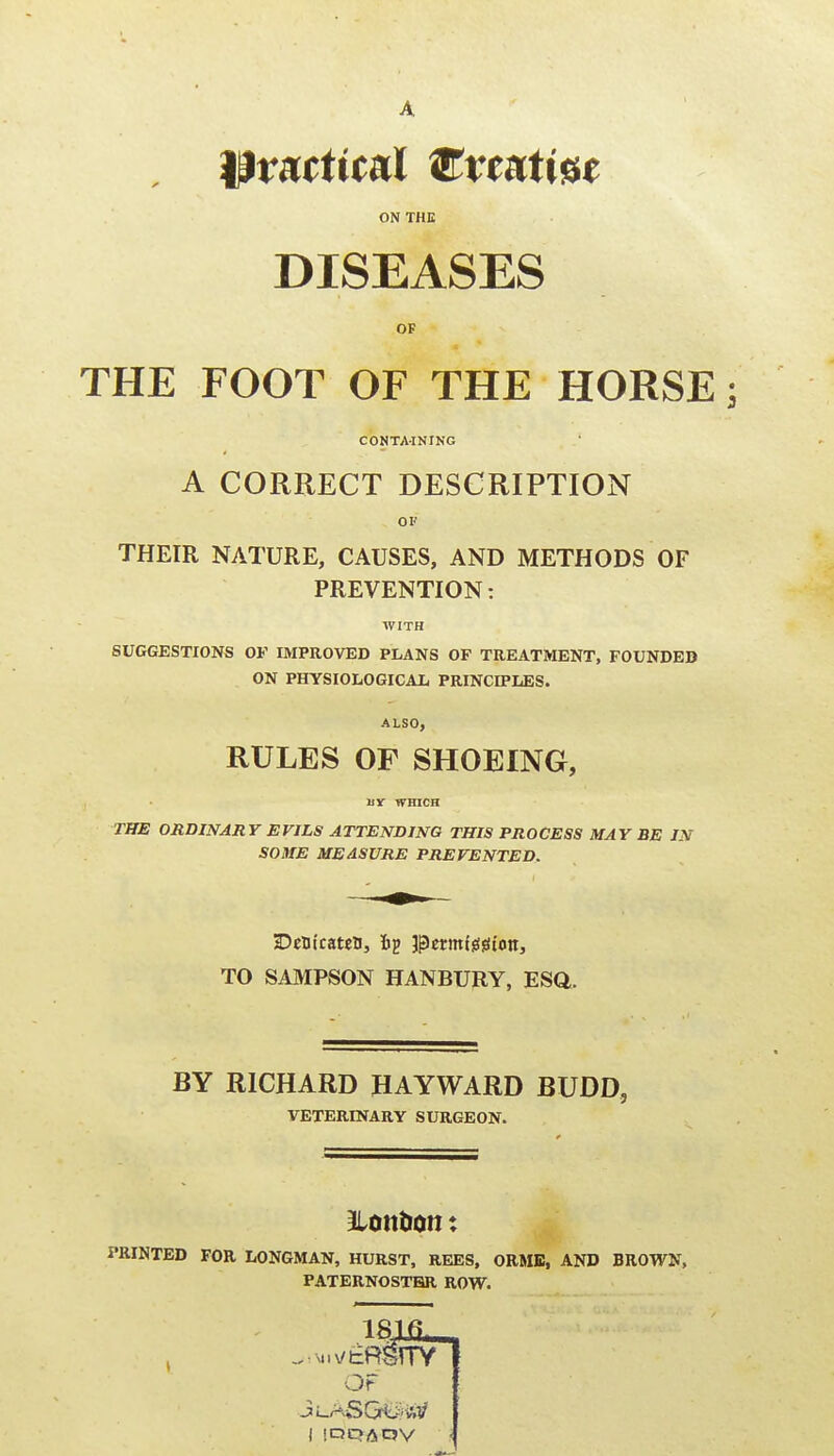 A practical ^vmtm ON THE DISEASES OF THE FOOT OF THE HORSE j CONTA-INING A CORRECT DESCRIPTION OF THEIR NATURE, CAUSES, AND METHODS OF PREVENTION: WITH SUGGESTIONS OF IMPROVED PLANS OF TREATMENT, FOUNDEB ON PHYSIOLOGICAIi PRINCIPLES. ALSO, RULES OF SHOEING, Br WHICH THE ORDINARY EVILS ATTENDING THIS PROCESS MAY BE IN SOME MEASURE PREVENTED. DeDt'caten, perintsifiion, TO SAMPSON HANBURY, ESQ. BY RICHARD HAYWARD BUDD, VETERINARY SURGEON. ILonbon: PRINTED FOR LONGMAN, HURST, REES, ORMB, AND BROWN, PATERNOSTER ROW. OF