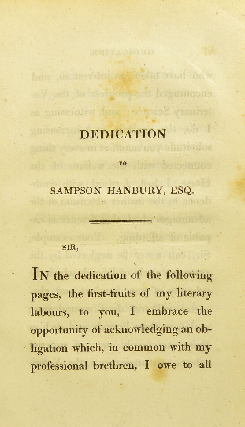 DEDICATION TO SAMPSON HANBURY, ESQ. SIR, In the dedication of the following pages, the first-fruits of my literary labours, to you, I embrace the opportunity of acknowledging an ob- ligation which, in common with my professional brethren, I owe to all