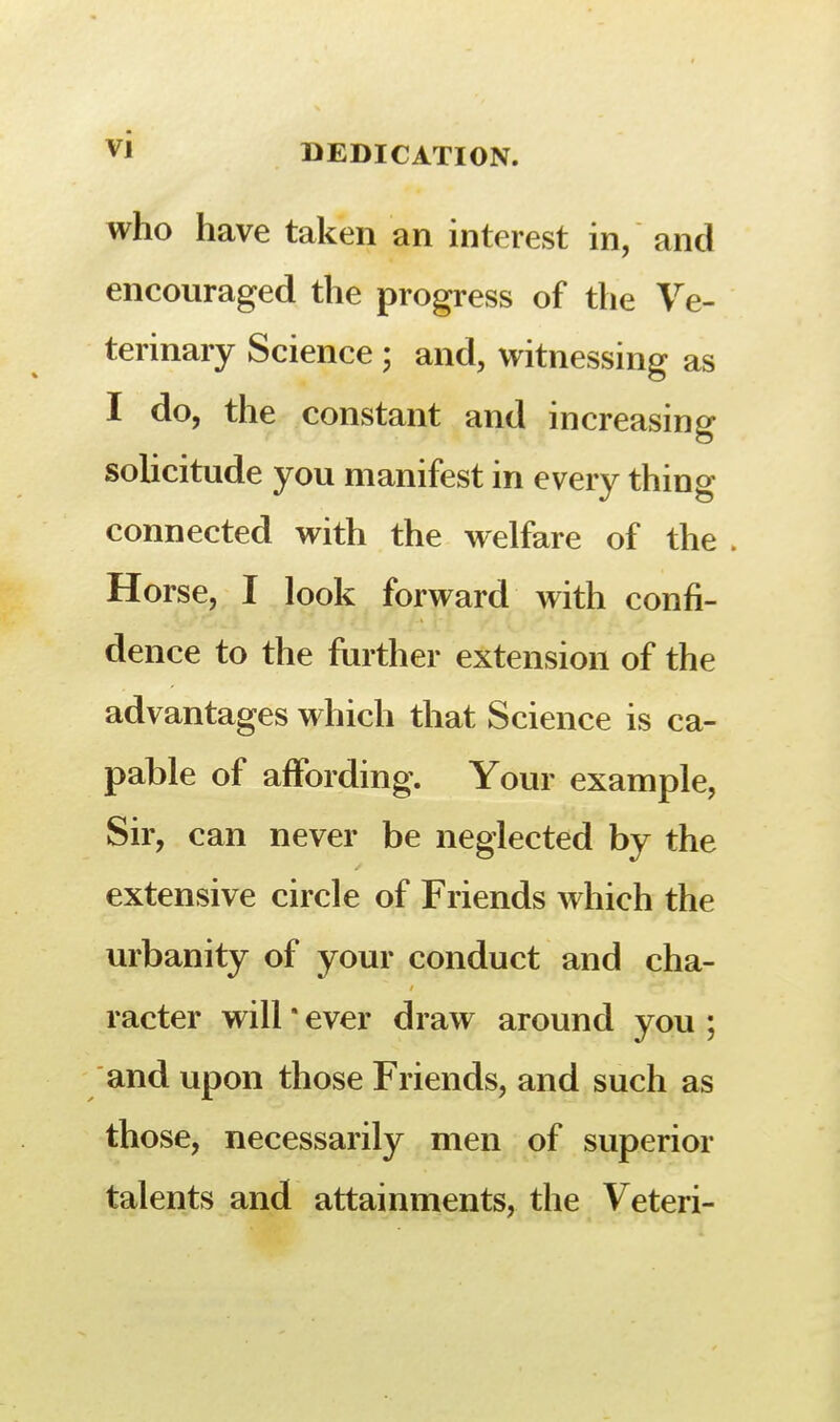 who have taken an interest in, and encouraged the progress of the Ve- terinary Science ; and, witnessing as I do, the constant and increasing solicitude you manifest in every thing connected with the welfare of the . Horse, I look forward with confi- dence to the further extension of the advantages which that Science is ca- pable of affording. Your example, Sir, can never be neglected by the extensive circle of Friends which the urbanity of your conduct and cha- racter will' ever draw around you ; and upon those Friends, and such as those, necessarily men of superior talents and attainments, the Veteri-