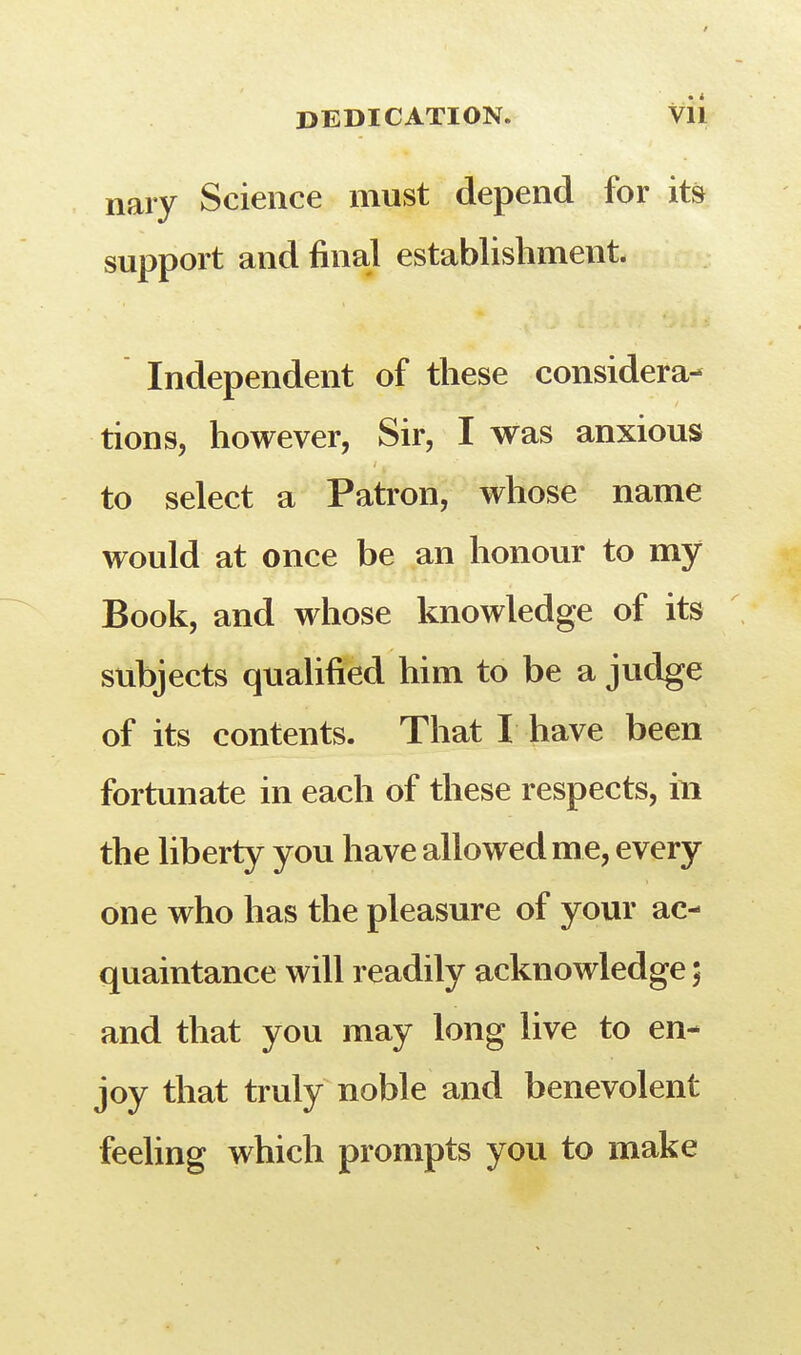 / DEDICATION. VII nary Science must depend for its support and final establishment. Independent of these considera- tions, however, Sir, I was anxious to select a Patron, whose name would at once be an honour to my Book, and whose knowledge of its subjects qualified him to be a judge of its contents. That I have been fortunate in each of these respects, in the liberty you have allowed me, every one who has the pleasure of your ac- quaintance will readily acknowledge; and that you may long live to en- joy that truly noble and benevolent feeling which prompts you to make