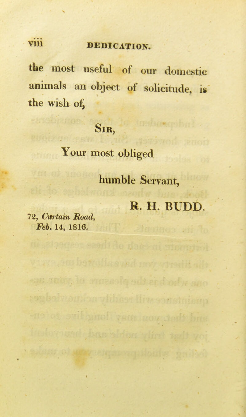 the most useful of our domestic animals an object of solicitude, is the wish of, Sir, Your most obliged humble Servant, R. H. BUDD. 72, Curtain Roady Feb, 14, 1816.