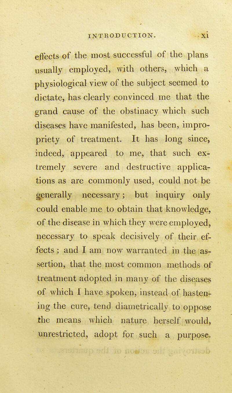 effects of the most successful of the plans usually employed, with others, which a physiological view of the subject seemed to dictate, has clearly convinced me that the grand cause of the obstinacy which such diseases have manifested, has been, impro- priety of treatment. It has long since, indeed, appeared to me, that such ex- tremely severe and destructive applica- tions as are commonly used, could not be generally necessary; but inquiry only could enable me to obtain that knowledge, of the disease in which they were employed, necessary to speak decisively of their ef- fects ; and I am now warranted in the as- sertion, that the most common methods of treatment adopted in many of the diseases of which I have spoken, instead of hasten- ing the cure, tend diametrically to oppose the means which nature herself would, unrestricted, adopt for such a purpose.