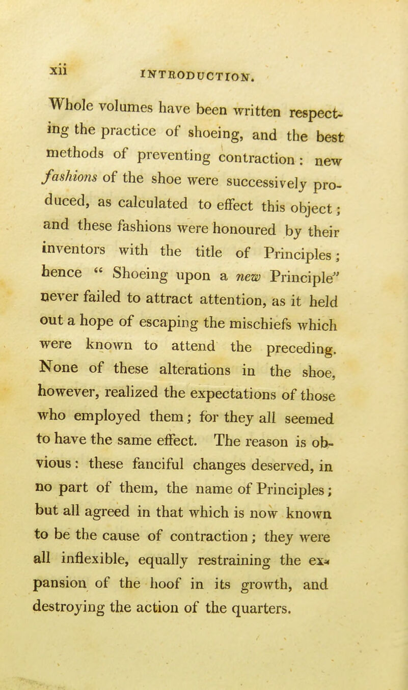 ■ • INTRODUCTION. Whole volumes have been written respect- ing the practice of shoeing, and the best methods of preventing contraction : new fashions of the shoe were successively pro- duced, as calculated to effect this object; and these fashions were honoured by their inventors with the title of Principles; hence  Shoeing upon a new Principle never failed to attract attention, as it held out a hope of escaping the mischiefs which were known to attend the preceding. None of these alterations in the shoe, however, realized the expectations of those who employed them; for they all seemed to have the same effect. The reason is ob- vious : these fanciful changes deserved, in no part of them, the name of Principles; but all agreed in that which is now known to be the cause of contraction; they were all inflexible, equally restraining the ex^ pansion of the hoof in its growth, and destroying the action of the quarters.