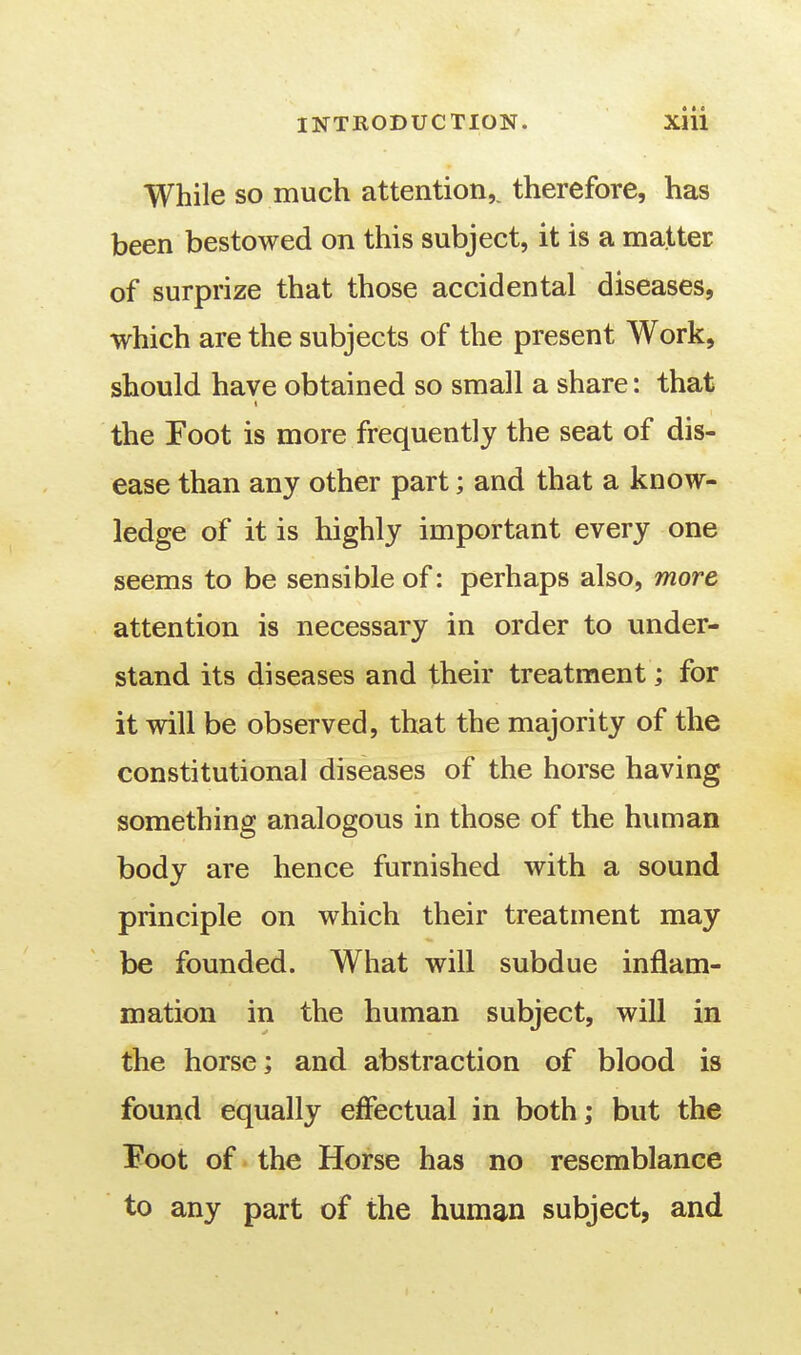 * • « While so much attention,^ therefore, has been bestowed on this subject, it is a matter of surprize that those accidental diseases, which are the subjects of the present Work, should have obtained so small a share: that the Foot is more frequently the seat of dis- ease than any other part; and that a know- ledge of it is highly important every one seems to be sensible of: perhaps also, more attention is necessary in order to under- stand its diseases and their treatment; for it will be observed, that the majority of the constitutional diseases of the horse having something analogous in those of the human body are hence furnished with a sound principle on which their treatment may be founded. What will subdue inflam- mation in the human subject, will in the horse; and abstraction of blood is found equally effectual in both; but the Foot of the Horse has no resemblance to any part of the human subject, and