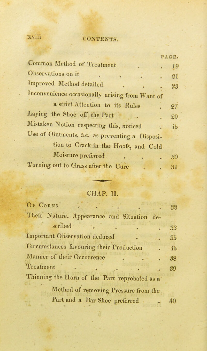 PACK, Common Method of Treatment . .19 Observations on it . . ^ g2 Improved Method detailed . . . 23 Inconvenience occasionally arising from Want of a strict Attention to its Rules . 27 Laying the Shoe off the Part . . Mistaken Notion respecting this, noticed . ib Use of Ointments, &G. as preventing a Disposi- tion to Crack in the Hoofs, and Cold Moisture preferred . . .30 Turning out to Grass after the Cure . . 31 CHAP. II. Of Corns . . . .32 Their Nature, Appearance and Situation de- scribed . . , .33 Important Observation deduced Circumstances favouring their Production Manner of their Occurrence Treatment . . , . Thinning the Horn of the Part reprobated as a Method of removing Pressure from the Part and a Bar Shoe preferred , 40 35 ib 38 39