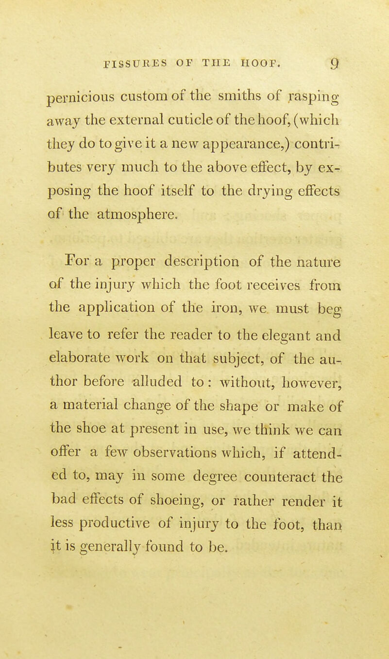 pernicious custom of the smiths of rasping away the external cuticle of the hoof, (which they do to give it a new appearance,) contri- butes very much to the above effect, by ex^ posing the hoof itself to the drying effects of the atmosphere. For a proper description of the nature of the injury which the foot receives from the application of the iron, we must beg leave to refer the reader to the elegant and elaborate work on that subject, of the au- thor before alluded to: without, however, a material change of the shape or make of the shoe at present in use, we think we can offer a few observations which, if attend- ed to, may in some degree counteract the bad effects of shoeing, or rather render it less productive of injury to the foot, than it is generally found to be.