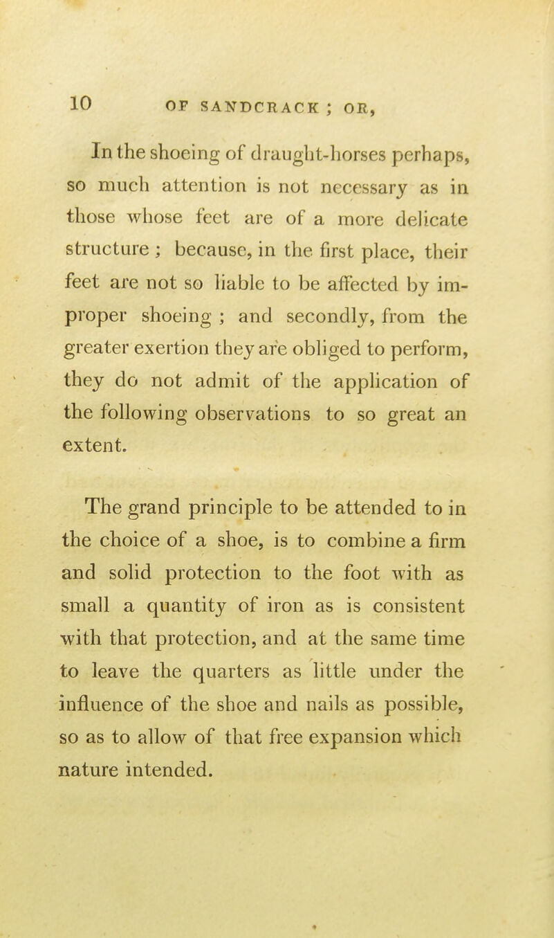 In the shoeing of draught-horses perhaps, so much attention is not necessary as in those wliose feet are of a more dehcate structure ; because, in the first place, their feet are not so liable to be affected by im- proper shoeing ; and secondly, from the greater exertion they are obliged to perform, they do not admit of the application of the following observations to so great an extent. The grand principle to be attended to in the choice of a shoe, is to combine a firm and solid protection to the foot with as small a quantity of iron as is consistent with that protection, and at the same time to leave the quarters as little under the influence of the shoe and nails as possible, so as to allow of that free expansion which nature intended. ♦