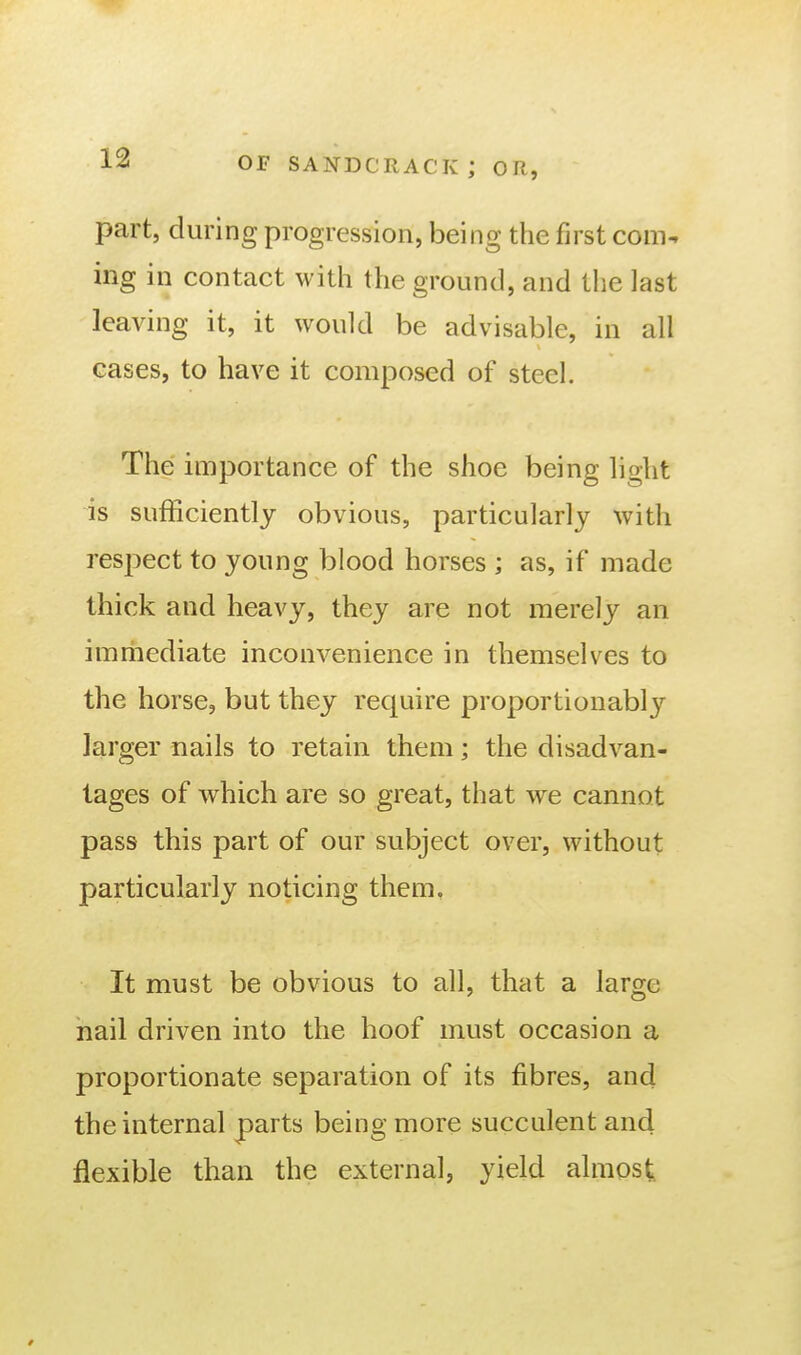 part, during progression, being the first com-, ing in contact witli the ground, and the last leaving it, it would be advisable, in all cases, to have it composed of steel. The importance of the shoe being light is sufficiently obvious, particularly with respect to young blood horses ; as, if made thick and heavy, they are not merely an immediate inconvenience in themselves to the horse, but they require proportionably larger nails to retain them; the disadvan- tages of which are so great, that we cannot pass this part of our subject over, without particularly noticing them. It must be obvious to all, that a large hail driven into the hoof must occasion a proportionate separation of its fibres, and the internal parts being more succulent and flexible than the external, yield almost