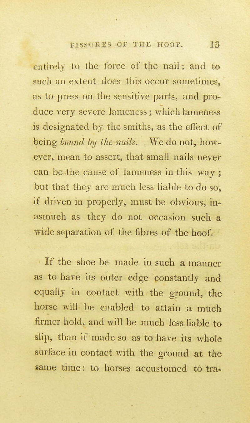 entirely to the force of the nail; and to such an extent does this occur sometimes, as to press on the sensitive parts, and pro- duce very severe lameness; which lameness is designated by the smiths, as the effect of being hound by the nails. We do not, how- ever, mean to assert, that small nails never can be the cause of lameness in this way ; but that they are much less liable to do so, if driven in properly, must be obvious, in- asmuch as they do not occasion such a Vvide separation of the fibres of the hoof- If the shoe be made in such a manner as to have its outer edge constantly and equally in contact with the ground, the horse will be enabled to attain a much firmer hold, and will be much less liable to slip, than if made so as to have its whole surface in contact with the ground at the same time: to horses accustomed to tra-