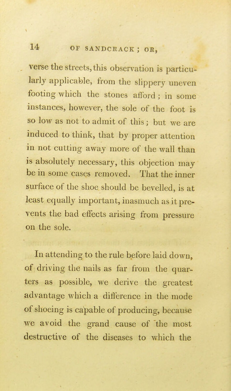 verse the streets, this observation is particu- larly applicable, from the slippery uneven footing which the stones afford; in some instances, however, the sole of the foot is so low as not to admit of this; but we are induced to think, that by proper attention in not cutting away more of the wall than is absolutely necessary, this objection may be in some cases removed. That the inner surface of the shoe should be bevelled, is at least equally important, inasmuch as it pre- vents the bad effects arising from pressure on the sole. In attending to the rule before laid down, of driving the nails as far from the quar- ters as possible, we derive the greatest advantage which a difference in the mode of shoeing is capable of producing, because we avoid the grand cause of the most destructive of the diseases to which the