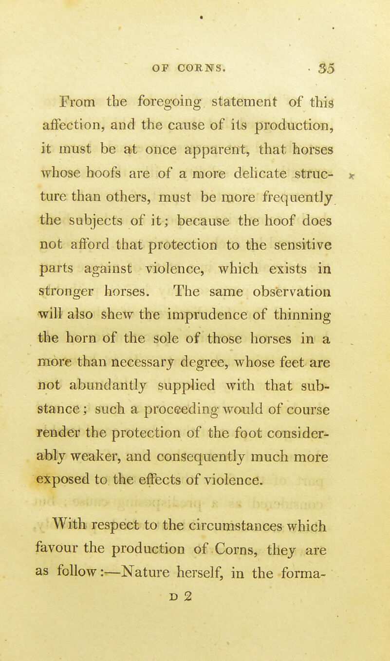 From the foregoing statement of this affection, and the cause of its production, it must be at once apparent, that horses whose hoofs are of a more dehcate struc- jt ture than others, must be naore frequently the subjects of it; because the hoof does not afford that protection to the sensitive parts against violence, which exists in stronger horses. The same observation will also shew the imprudence of thinning the horn of the sole of those horses in a more than necessary degree, whose feet are not abundantly supplied with that sub- stance ; such a proceeding would of course render the protection of the foot consider- ably weaker, and consequently much more exposed to the effects of violence. With respect to the circumstances which favour the production of Corns, they are as follow:—Nature herself, in the forma- D 2