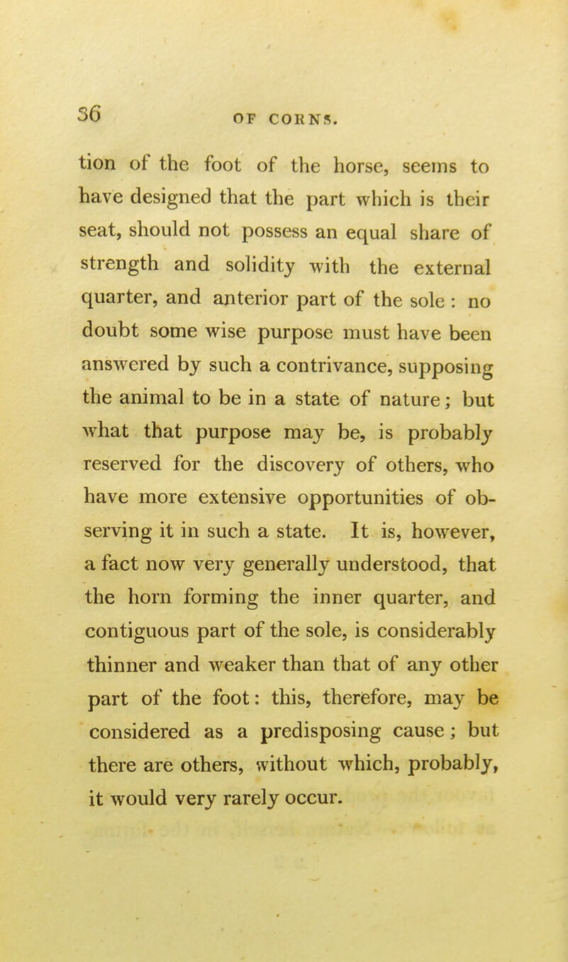 tion of the foot of the horse, seems to have designed that the part which is their seat, should not possess an equal share of strength and solidity with the external quarter, and anterior part of the sole : no doubt some wise purpose must have been answered by such a contrivance, supposing the animal to be in a state of nature; but what that purpose may be, is probably reserved for the discovery of others, who have more extensive opportunities of ob- serving it in such a state. It is, however, a fact now very generally understood, that the horn forming the inner quarter, and contiguous part of the sole, is considerably thinner and weaker than that of any other part of the foot: this, therefore, may be considered as a predisposing cause; but there are others, without which, probably, it would very rarely occur.