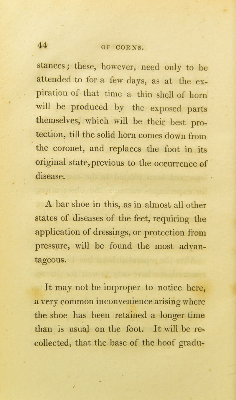 stances; these, however, need only to be attended to for a few days, as at the ex- piration of that time a thin shell of horn will be produced by the exposed parts themselves, which will be their best pro- tection, till the sohd horn comes down from the coronet, and replaces the foot in its original state, previous to the occurrence of disease. A bar shoe in this, as in almost all other states of diseases of the feet, requiring the application of dressings, or protection from pressure, will be found the most advan- tageous. It may not be improper to notice here, a very common inconvenience arising where the shoe has been retained a longer time than is usual on the foot. It will be re- collected, that the base of the hoof gradu-