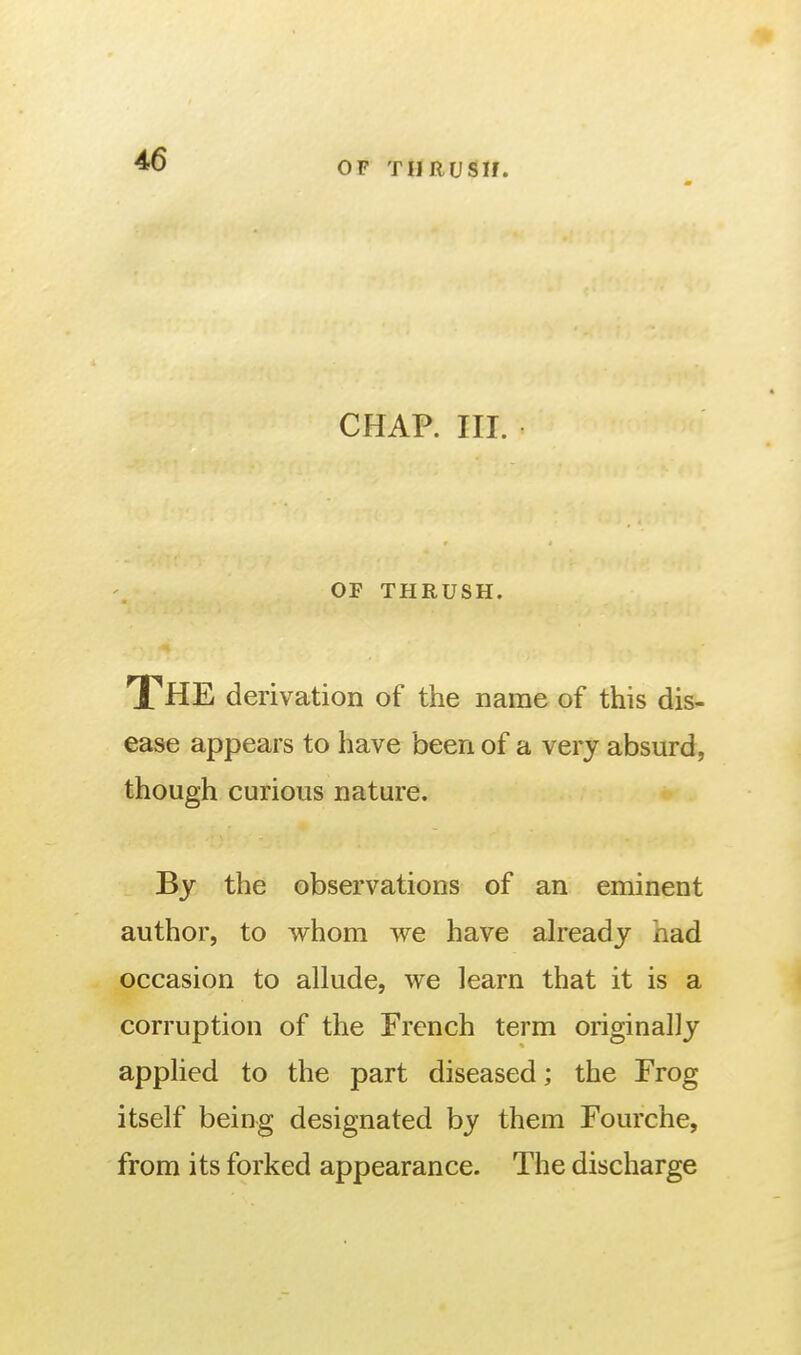 OF THRUSH. CHAP. III. OF THRUSH. The derivation of the name of this dis- ease appears to have been of a very absurd, though curious nature. By the observations of an eminent author, to whom we have already had occasion to allude, we learn that it is a corruption of the French term originally applied to the part diseased; the Frog itself being designated by them Fourche, from its forked appearance. The discharge