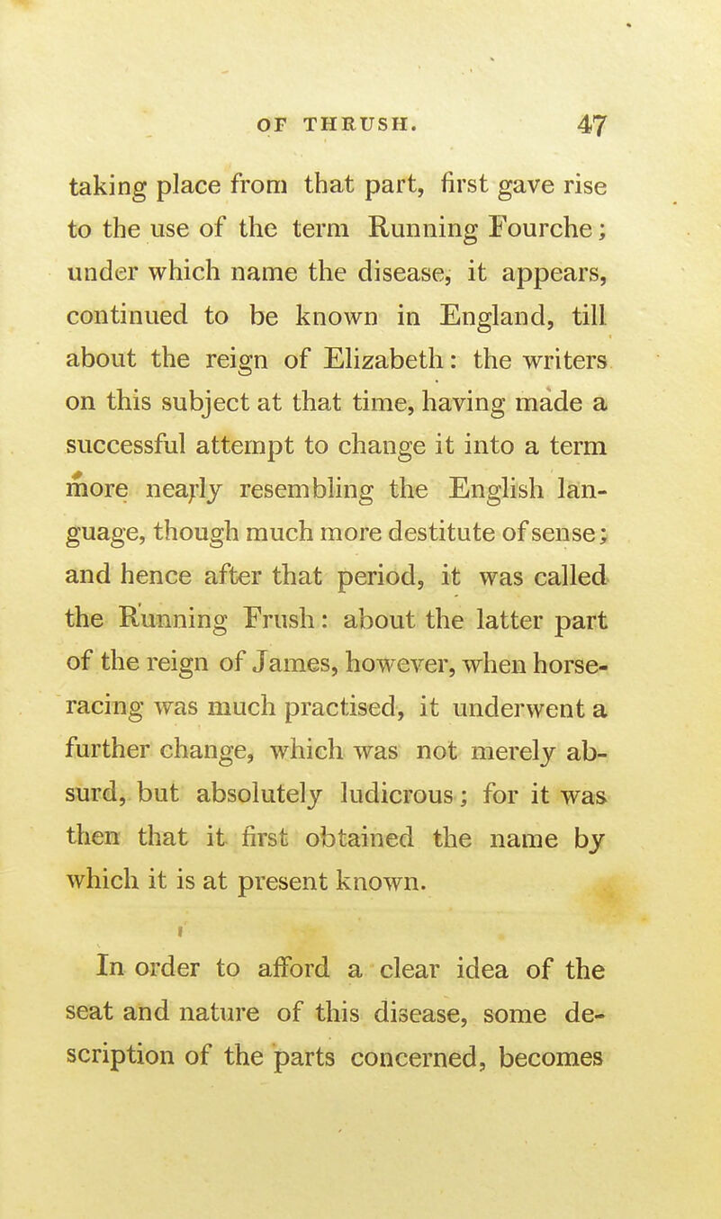 taking place from that part, first gave rise to the use of the term Running Fourche; under which name the disease, it appears, continued to be known in England, till about the reign of Elizabeth: the writers on this subject at that time, having made a successful attempt to change it into a term more neaj'lj resembling the English lan- guage, though much more destitute of sense; and hence after that period, it was called the Running Frush: about the latter part of the reign of James, however, when horse- racing was much practised, it underwent a further change, which was not merely ab- surd, but absolutely ludicrous; for it was then that it first obtained the name by which it is at present known. f In order to afford a clear idea of the seat and nature of this disease, some de- scription of the parts concerned, becomes