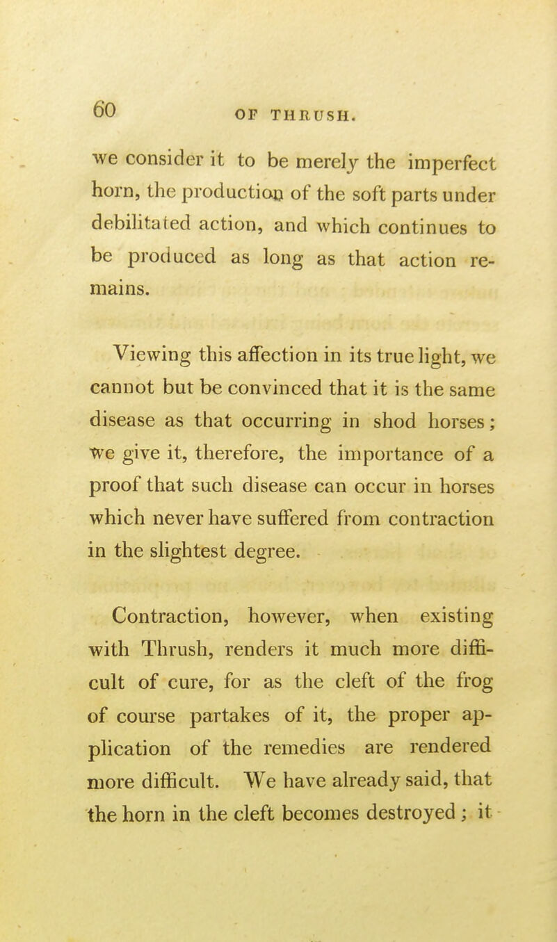 we consider it to be merely the imperfect horn, the production of the soft parts under debilitated action, and which continues to be produced as long as that action re- mains. Viewing this affection in its true light, we cannot but be convinced that it is the same disease as that occurring in shod horses; We give it, therefore, the importance of a proof that such disease can occur in horses which never have suffered from contraction in the slightest degree. Contraction, however, when existing with Thrush, renders it much more diffi- cult of cure, for as the cleft of the frog of course partakes of it, the proper ap- plication of the remedies are rendered more difficult. We have already said, that the horn in the cleft becomes destroyed; it