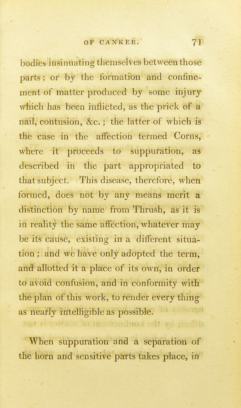 bodies ifisinuating themselves between those parts; or by the formation and confine- ment of matter produced by some injury which has been inflicted, as the prick of a nail, cohtusion, &c.; the latter of which is the case in the affection termed Corns, where it proceeds to suppuration, as described in the part appropriated to that subject. This disease, therefore, when formed, does not by any means merit a distinction by name from Thrush, as it is in reality the same affection, whatever may be its cause, existing in a different situa- tion ; and we have only adopted the term, and' allotted it a place of its own, in order to avoid confusion, and in conformity with the plan of this work, to render every thing as nearly in'telligible as possible. When suppuration and a separation of the horn and sensitive patts takes place, in