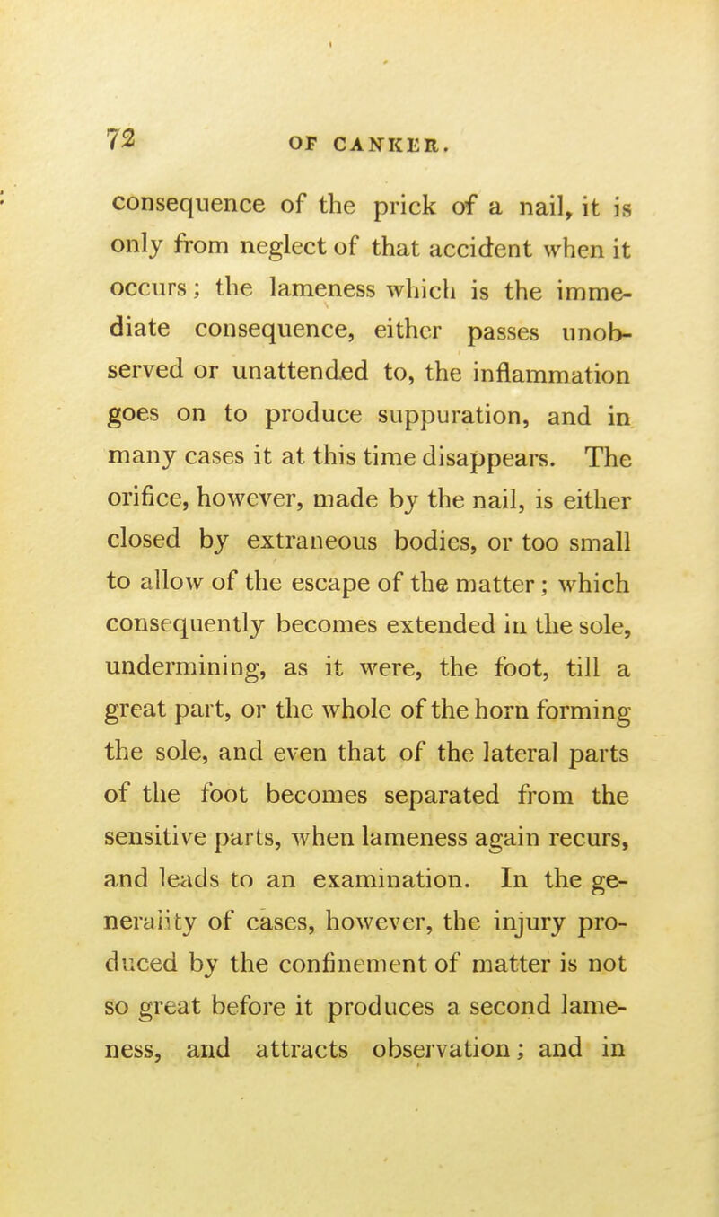 consequence of the prick of a nail, it is only from neglect of that accident when it occurs; the lameness which is the imme- diate consequence, either passes unob- served or unattended to, the inflammation goes on to produce suppuration, and in many cases it at this time disappears. The orifice, however, made by the nail, is either closed by extraneous bodies, or too small to allow of the escape of the matter; which consequently becomes extended in the sole, undermining, as it were, the foot, till a great part, or the whole of the horn forming the sole, and even that of the lateral parts of the foot becomes separated from the sensitive parts, when lameness again recurs, and leads to an examination. In the ge- nerality of cases, however, the injury pro- duced by the confinement of matter is not so great before it produces a second lame- ness, and attracts observation; and in