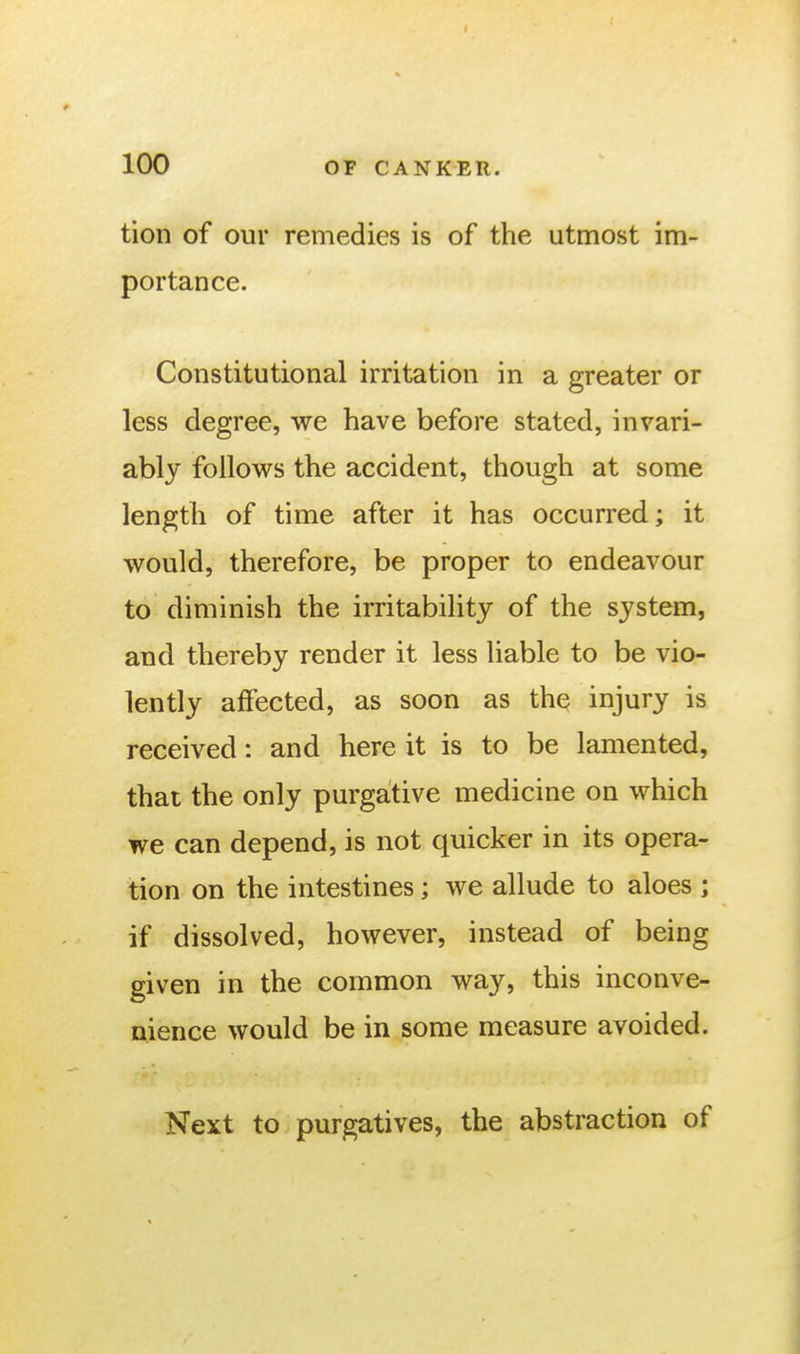 I 100 OF CANKER. tion of our remedies is of the utmost im- portance. Constitutional irritation in a greater or less degree, we have before stated, invari- ably follovv^s the accident, though at some length of time after it has occurred; it would, therefore, be proper to endeavour to diminish the irritability of the system, and thereby render it less liable to be vio- lently affected, as soon as the injury is received: and here it is to be lamented, that the only purgative medicine on which we can depend, is not quicker in its opera- tion on the intestines; we allude to aloes ; if dissolved, however, instead of being given in the common way, this inconve- nience would be in some measure avoided. Next to purgatives, the abstraction of