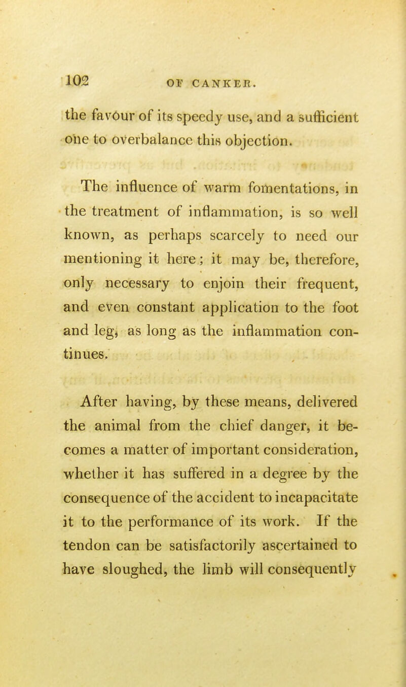 the favour of its speedy use, and a sufficient one to overbalance this objection. The influence of warm fomentations, in the treatment of inflammation, is so well known, as perhaps scarcely to need our mentioning it here; it may be, therefore, only necessary to enjoin their frequent, and even constant application to the foot and leg, as long as the inflammation con- tinues. After having, by these means, delivered the animal from the chief danger, it be- comes a matter of important consideration, whether it has suffered in a degree by the consequence of the accident to incapacitate it to the performance of its work. If the tendon can be satisfactorily ascertained to have sloughed, the limb will consequently