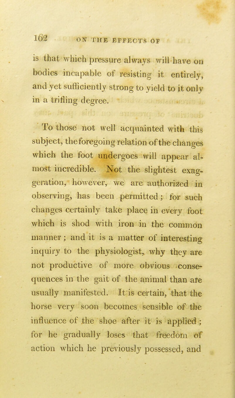 is that which pressure always will have on bodies incapable of resisting it entirely, and yet sufficiently strong to yield to it only in a trifling degree. To those not well acquainted with this subject, the foregoing relation of the changes which the foot undergoes will appear al- most incredible. Not the slightest exag- geration, however, we are authorized in observing, has been permitted; for such changes certainly take place in every foot which is shod with iron in the common manner; and it is a matter of interesting inquiry to the physiologist, why they are not productive of more obvious conse- quences in the gait of the animal than are usually manifested. It is certain, that the horse very soon becomes sensible of the influence of the shoe after it is applied ; for he gradually loses that freedom of action which he previously possessed, and