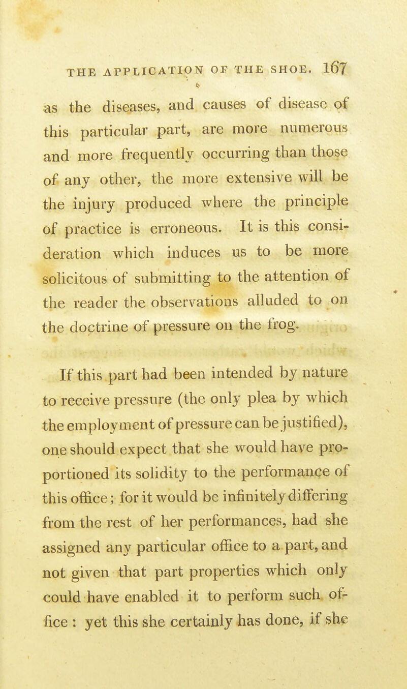 as the diseases, and causes of disease of this particular part, are more numerous and more frequently occurring than those of any other, the more extensive will be the injury produced where the principle of practice is erroneous. It is this consi- deration which induces us to be more solicitous of submitting to the attention of the reader the observations alluded to on the doctrine of pressure on the frog. If this part had been intended by nature to receive pressure (the only plea by which the employment of pressure can be justified), one should expect that she would have pro- portioned its solidity to the performance of this office; for it would be infinitely differing from the rest of her performances, had she assigned any particular office to a part, and not given that part properties which only could have enabled it to perform such of- fice : yet this she certainly has done, if she