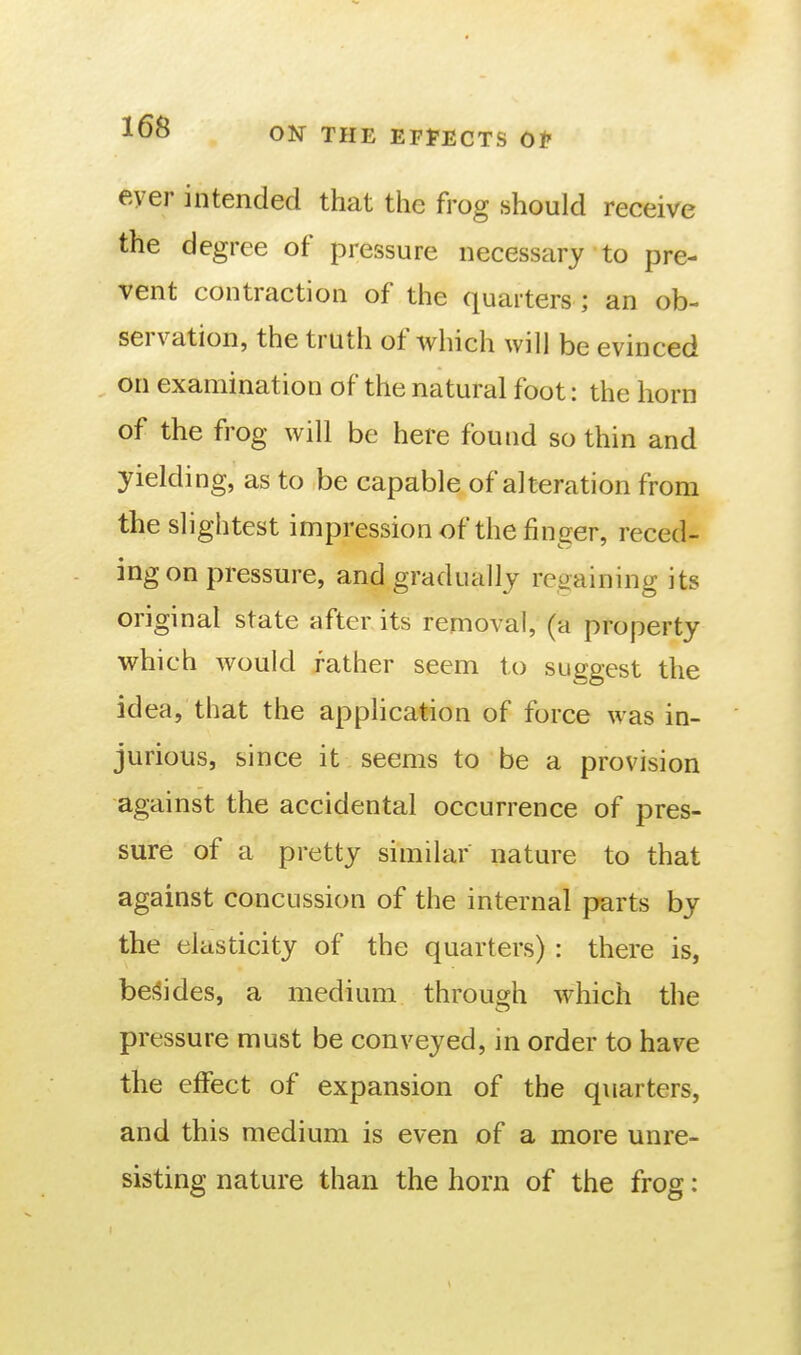 ever intended that the frog should receive the degree of pressure necessary to pre- vent contraction of the quarters ; an ob- servation, the truth of Avhich will be evinced on examination of the natural foot: the horn of the frog will be here found so thin and yielding, as to be capable of alteration from the slightest impression of the finger, reced- ing on pressure, and gradually regaining its original state after its removal, (a property which would rather seem to suggest the idea, that the appHcation of force was in- jurious, since it seems to be a provision against the accidental occurrence of pres- sure of a pretty similar nature to that against concussion of the internal parts by the elasticity of the quarters) : there is, bes^ides, a medium through which the pressure must be conveyed, in order to have the effect of expansion of the quarters, and this medium is even of a more unre- sisting nature than the horn of the frog: