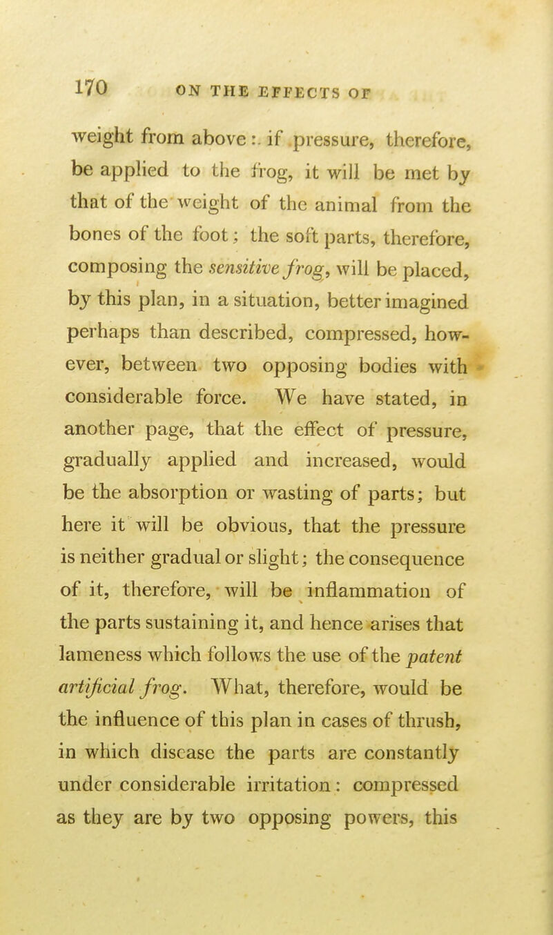 weight from above :. if .pressure, therefore, be apphed to the frog, it will be met by that of the weight of the animal from the bones of the foot; the soft parts, therefore, composing the sensitive frog, will be placed, by this plan, in a situation, better imagined perhaps than described, compressed, how- ever, between two opposing bodies with * considerable force. We have stated, in another page, that the effect of pressure, gradually applied and increased, would be the absorption or wasting of parts; but here it will be obvious, that the pressure is neither gradual or slight; the consequence of it, therefore, will be inflammation of the parts sustaining it, and hence arises that lameness which follows the use of the patent artificial frog. What, therefore, would be the influence of this plan in cases of thrush, in which disease the parts are constantly under considerable irritation : compressed as they are by two opposing powers, this