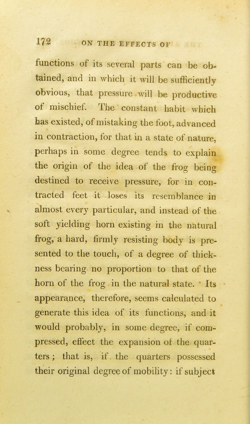 functions of its several parts can be ob- tained, and in which it will be sufficiently obvious, that pressure will be productive of mischief The constant habit which has existed, of mistaking the foot, advanced in contraction, for that in a state of nature, perhaps in some degree tends to explain the origin of the idea of the frog being destined to receive pressure, for in con- tracted feet it loses its resemblance in almost every particular, and instead of the soft yielding horn existing in the natural frog, a hard, firmly resisting body is pre- sented to the touch, of a degree of thick- ness bearing no proportion to that of the horn of the frog in the natural state. Its appearance, therefore, seems calculated to generate this idea of its functions, and it would probably, in some degree, if com- pressed, effect the expansion of the quar- ters ; that is, if the quarters possessed their original degree of mobihty: if subject