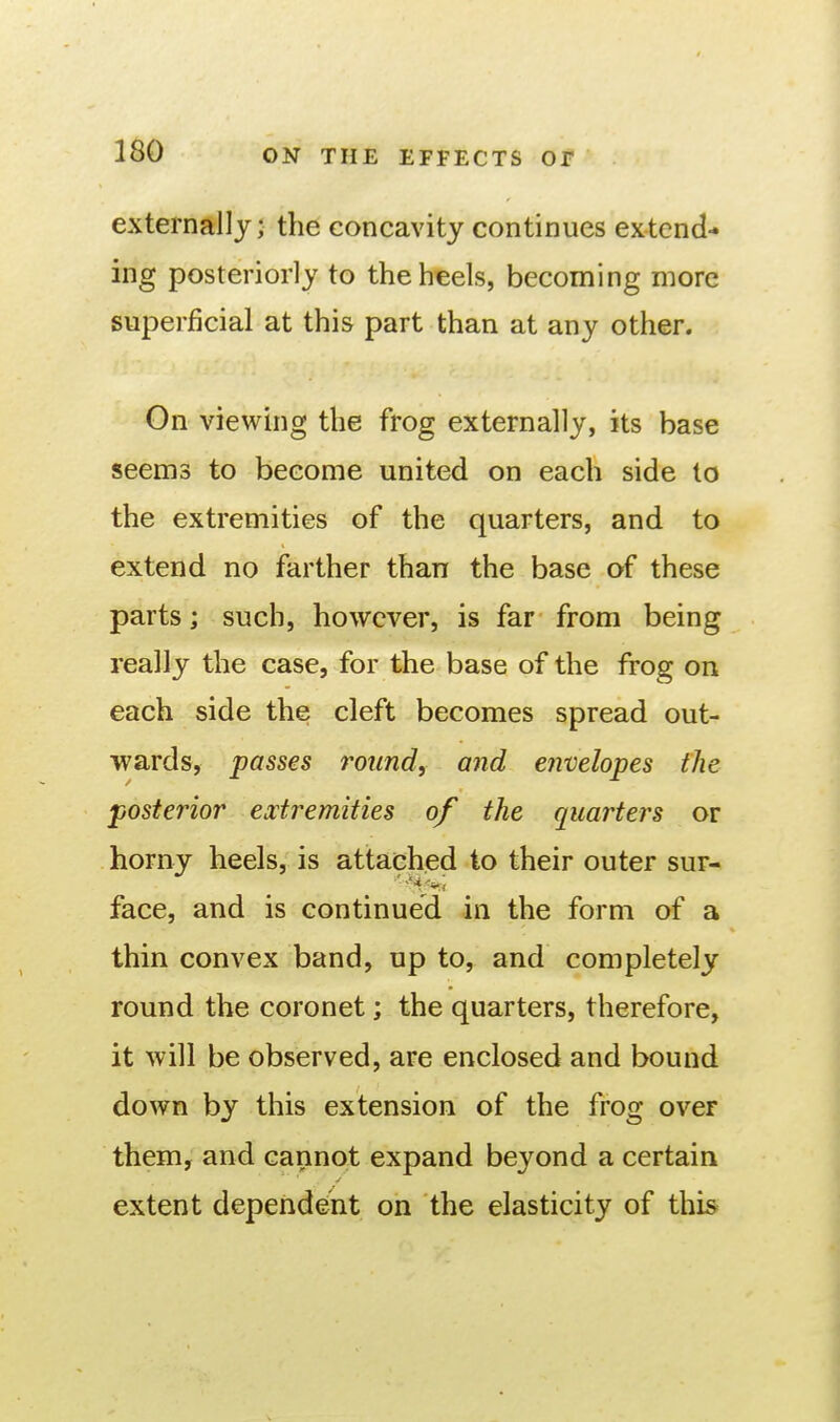 externally; the concavity continues ex-tend- ing posteriorly to the heels, becoming more superjScial at this part than at any other. On viewing the frog externally, its base seems to become united on each side to the extremities of the quarters, and to extend no farther than the base of these parts; such, however, is far from being really the case, for the base of the frog on each side the cleft becomes spread out- wards, passes round, and envelopes the posterior extremities of the quarters or horny heels, is attached to their outer sur- face, and is continued in the form of a thin convex band, up to, and completely round the coronet; the quarters, therefore, it will be observed, are enclosed and bound down by this extension of the frog over them, and cannot expand beyond a certain extent dependent on the elasticity of this