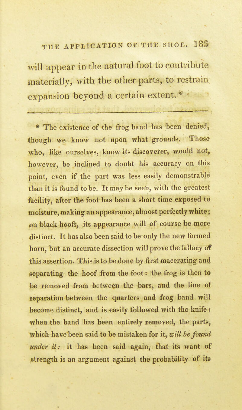 Will appear in the natural foot to contribute materially, with the other parts, to restrain expansion beyond a certain extent. * * The existence of the frog band has been denied, though we know not upon what grounds. Those who, like ourselves, know its discoverer, would iiat, however, be inclined to doubt his accuracy on this point, even if the part was less easily demonstrable than it is found to be. It maybe seen, with the greatest facility, after the foot has been a short time exposed to moisture, making an appearance, almost perfectly white; on black hoofs, its appearance will of course be more distinct. It has also been said to be only the new formed horn, but an accurate dissection will prove the fallacy of this assertion. This is to be done by first macerating and separating the hoof from the foot: the frog is then to be removed from between the bars, and the line of separation between the quarters and frog band will become distinct, and is easily followed with the knife ; when the band has been entirely removed, the parts, which have'been said to be mistaken for it, will be found under it: it has been said again, tliat its want of ;strength is an argument against the probability of its