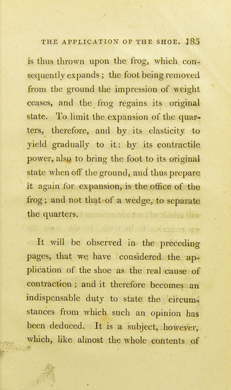 is thus thrown upon the frog, which con- sequently expands; the foot being removed from the ground the impression of ■vyeight ceases, and the frog regains its original state. To limit the expansion of the quar- ters, therefore, and bj its elasticity to yield gradually to it: by its contractile power, also to bring the foot to its original state when off the ground, and thus prepare it again for expansion, is the office of the frog; and not that of a wedge, to separate the quarters. It will be observed in the preceding pages, that we have considered the ap- phcation of the shoe as the real cause of contraction; and it therefore becomes an indispensable duty to state the circum-i stances from which such an opinion has been deduced. It is a subject,. however, which, like almost the whole contents of