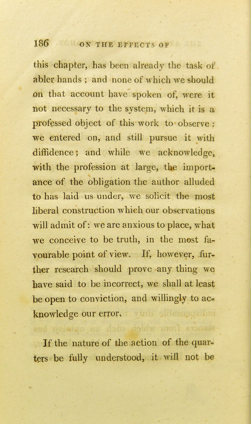 this chapter, has been already the task ot* abler hands ; and none of which we should on that account have spoken of, were it not necessary to the system, which it is a professed object of this work to observe : we entered on, and still pursue it with diffidence; and while we acknowledge, with the profession at large, the import- ance of the obligation the author alluded to has laid us under, we solicit the most liberal construction which our observations will admit of: we are anxious to place, what we conceive to be truth, in the most fa- vonrable point of view. If, however, fur- ther research should prove any thing we tave said to be incorrect, we shall at least be open to conviction, and willingly to aca knowledge our error, If the nature of the action of the quar- ters be fully understood, it will not be V