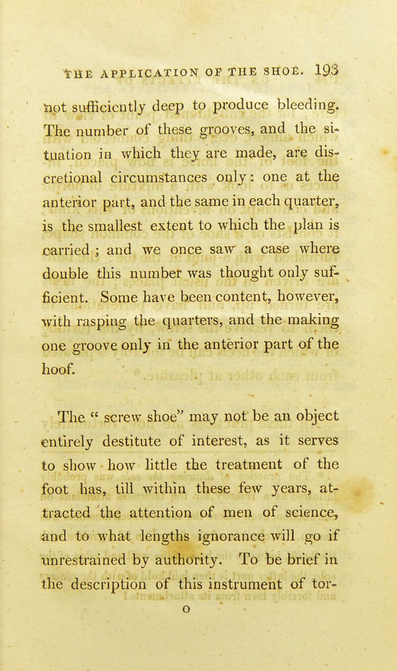 Slot su-fficicutly deep to produce bleeding. The number of these grooves, and the si* tuation in which thej are made, are dis- cretional circumstances only: one at the anterior part, and the same in each quarter, is the smallest extent to which the plan is carried ; and we once saw a case where double this number was thought only suf- ^ ficient. Some have been content, however, with rasping the quarters, and the making one groove only in the anterior part of the hoof. The  screw shoe may not be an object entirely destitute of interest, as it serves to show how httle the treatment of the foot has, till within these few years, at- tracted the attention of men of science, and to what lengths ignorance will go if unrestrained by authority. To be brief in the description of this instrument of tor- O