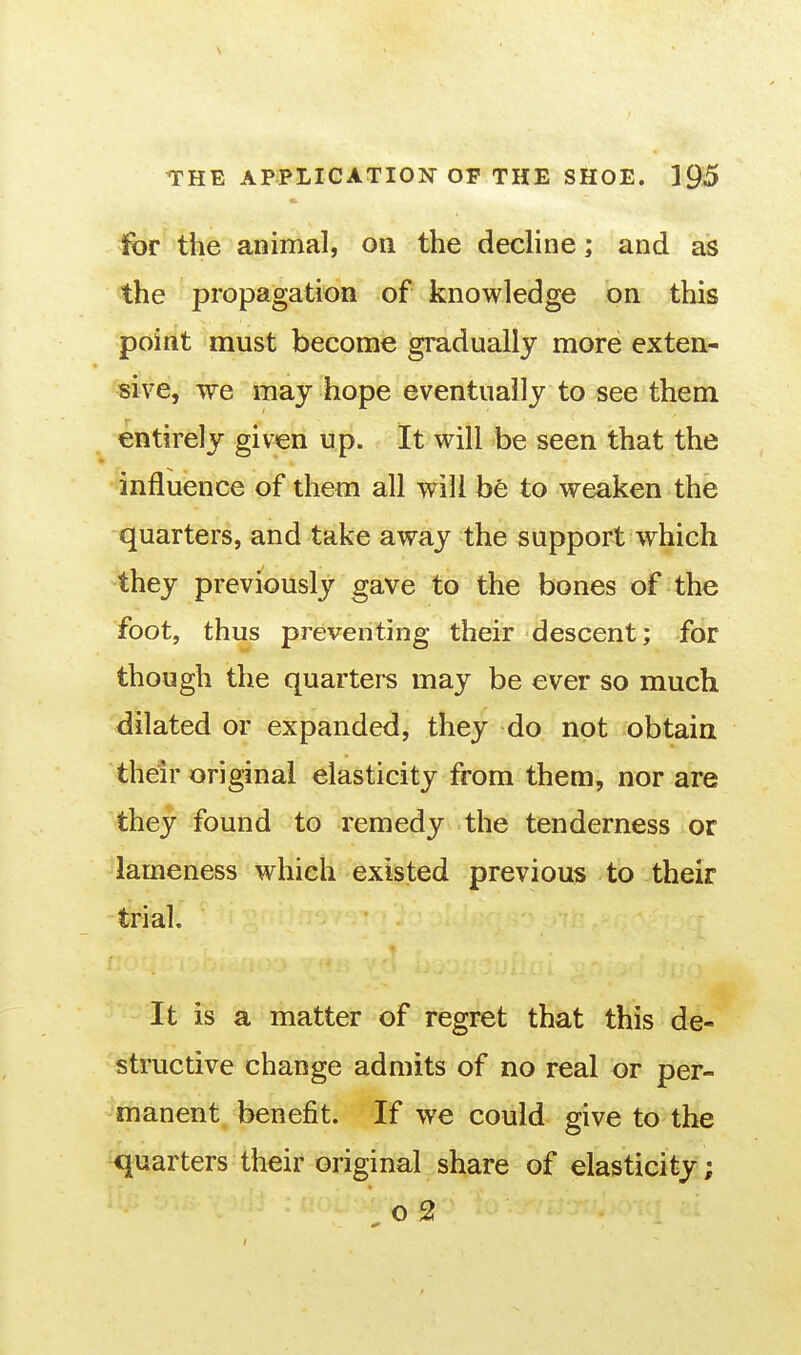 for the animal, on the decline; and as the propagation of knowledge on this point must become gi'adually more exten- sive, we may hope eventually to see them entirely given up. It will be seen that the influence of them all will be to weaken the quarters, and take away the support which they previously gave to the bones of the foot, thus preventing their descent; for though the quartei-s may be ever so much dilated or expanded, they do not obtain their original elasticity from them, nor are they found to remedy the tenderness or lameness which existed previous to their trial. It is a matter of regret that this de- structive change admits of no real or per- manent benefit. If we could give to the quarters their original share of elasticity ; o2