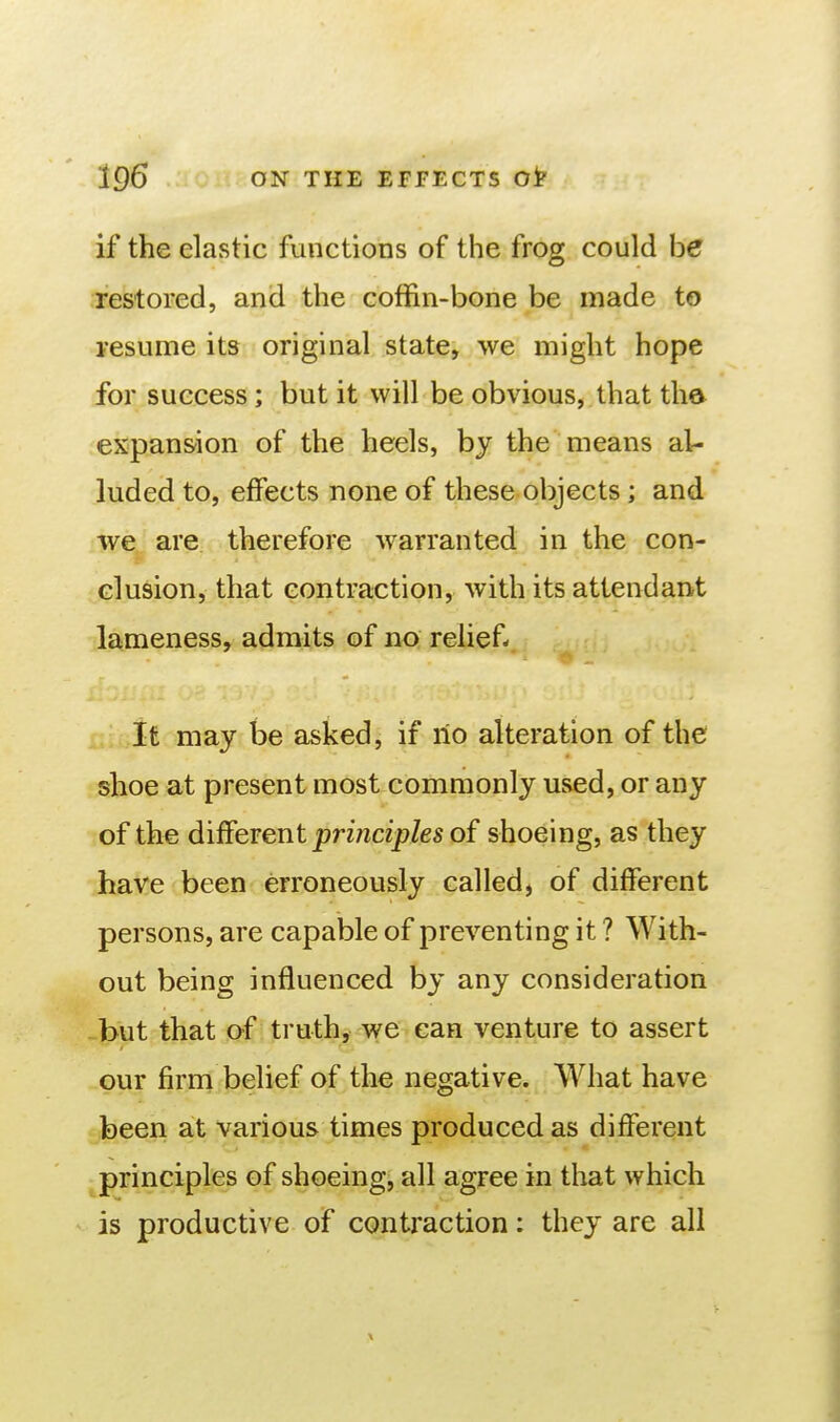 if the elastic functions of the frog could he restored, and the coffin-bone be made to resume its original state, we might hope for success; but it will be obvious, that tha expansion of the heels, by the means al- luded to, effects none of these objects ; and we are therefore warranted in the con- clusion, that contraction, with its attendant lameness, admits of no relief- It may be asked, if no alteration of the shoe at present most commonly used, or any of the different principles of shoeing, as they have been erroneously called, of different persons, are capable of preventing it ? With- out being influenced by any consideration but that of truth, we can venture to assert our firm belief of the negative. What have been at various times produced as different principles of shoeing, all agree in that which is productive of contraction: they are all