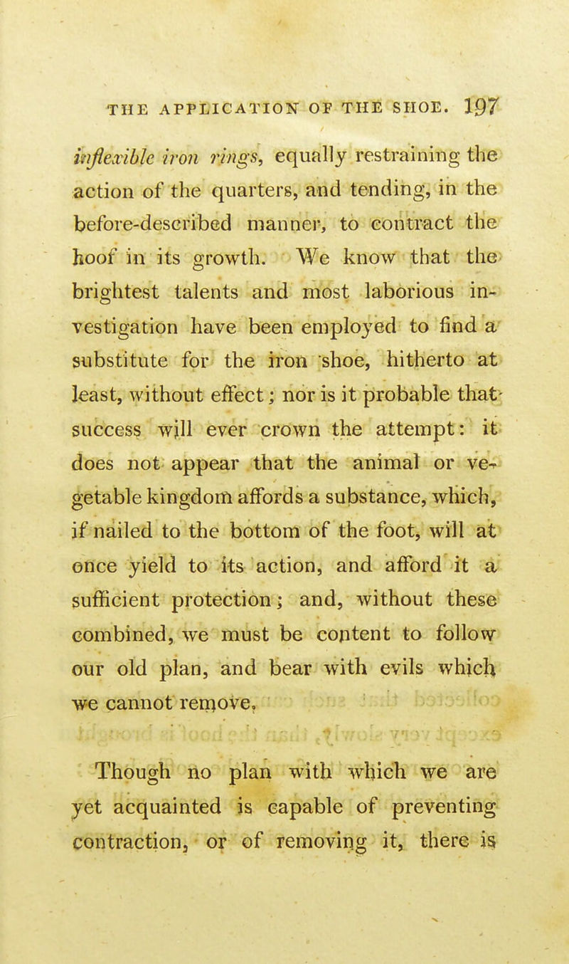 mflexibk iron rings, equally restraining the action of the quarters, and tending, in the before-described manner, to contract the hoof in its growth. We know that the brightest talents and most laborious in- vestigation have been employed to find a substitute for the iron shoe, hitherto at least, without effect; nor is it probable that- success will ever crdwii the attempt:' it; does not appear that the animal or ve-^^ getable kingdom affords a substance, which^ if nailed to the bottom of the foot, will at once yield to its action, and afford it a sufficient protection > and, without these combined, we must be content to follow our old plan, and bear with evils which we cannot reniove. Though no plan with which we are yet acquainted is capable of preventing Contractionj or of removing it, there is