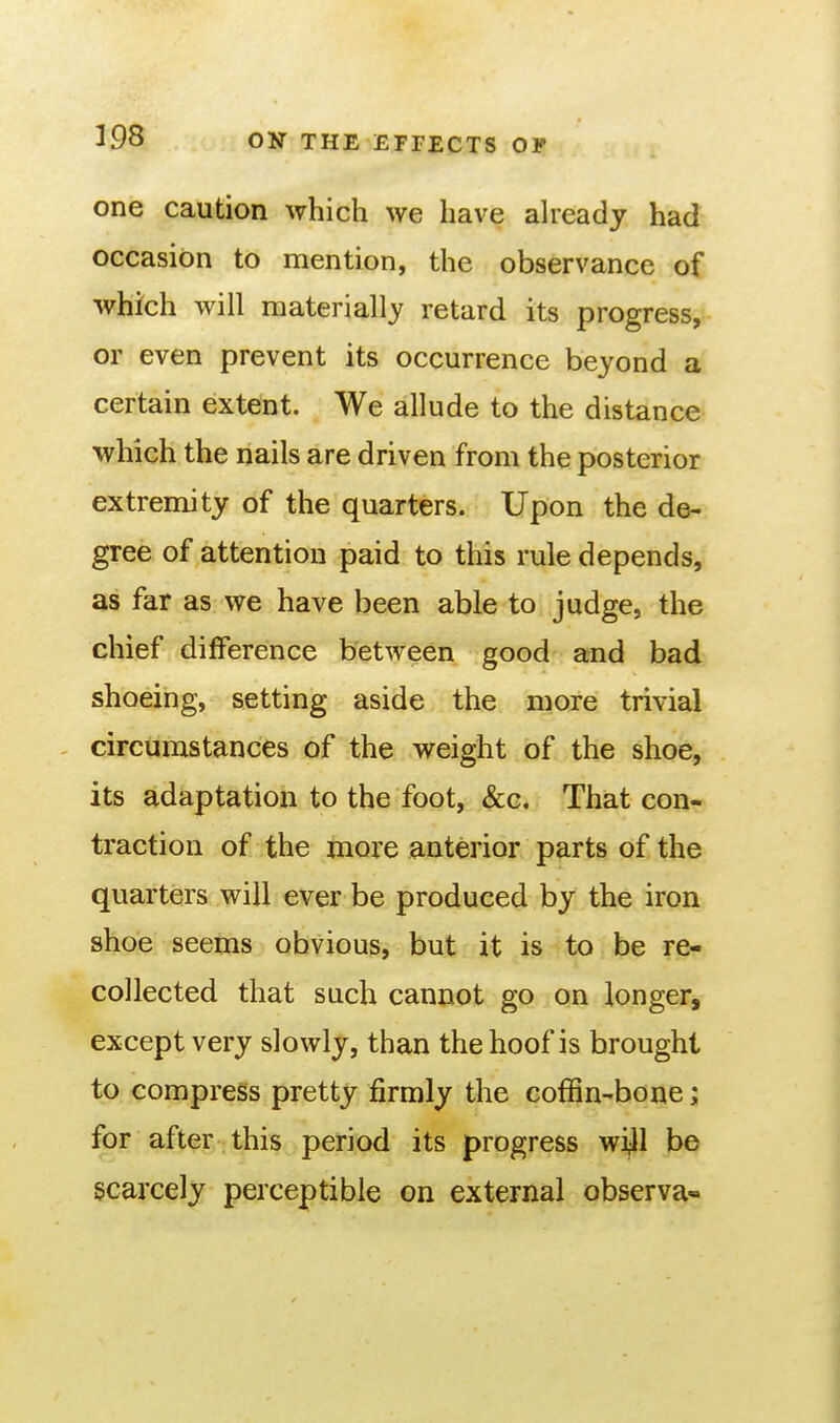 one caution which we have aheady had occasion to mention, the observance of which will materially retard its progress, or even prevent its occurrence beyond a certain extent. We allude to the distance which the nails are driven from the posterior extremity of the quarters. Upon the de- gree of attention paid to this rule depends, as far as we have been able to judge, the chief difference between good and bad shoeing, setting aside the more trivial , circumstances of the weight of the shoe, its adaptation to the foot, &c. That con- traction of the more anterior parts of the quarters will ever be produced by the iron shoe seems obvious, but it is to be re- collected that such cannot go on longer, except very slowly, than the hoof is brought to compress pretty firmly the coffin-bone; for after this period its progress wi^ll be scarcely perceptible on external observa-