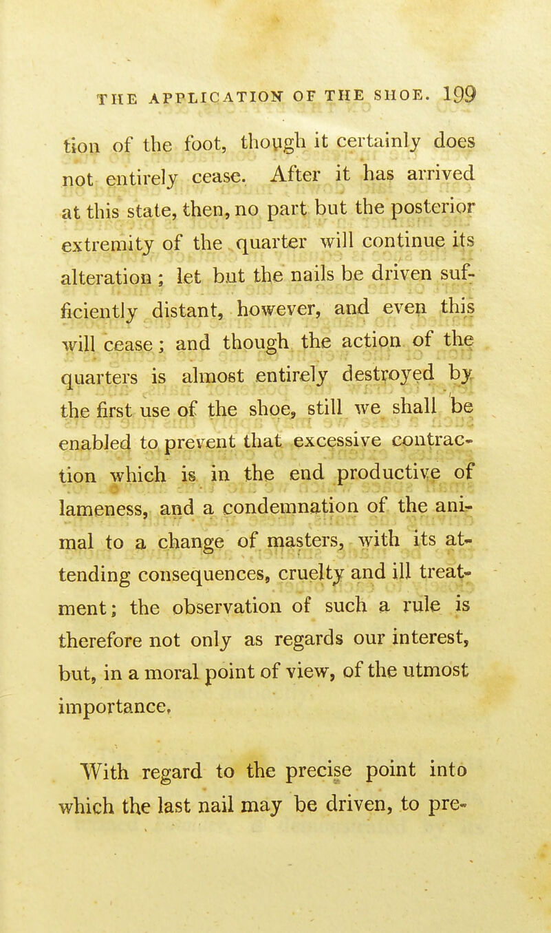 tioii of the foot, though it certainly does not entirely cease. After it has arrived at this state, then, no part but the posterior extremity of the quarter will continue its alteration ; let but the nails be driven suf- ficiently distant, however, and even this will cease; and thpugh the action.of the quarters is almost entirely destroyed by the first use of the shoe^ still we shall be enab]e4 to, prevent that excessive contrac- lion which is in the end productive of lameness, and a condemnation of the ani^ ..... . mal to a change of inastersj with its at- tending consequences, cruelty and ill treat- ment; the observation of such a rule is therefore not only as regards our interest, but, in a moral point of view, of the utmost importance. With regard to the precise point into which the last nail may be driven, to pre-