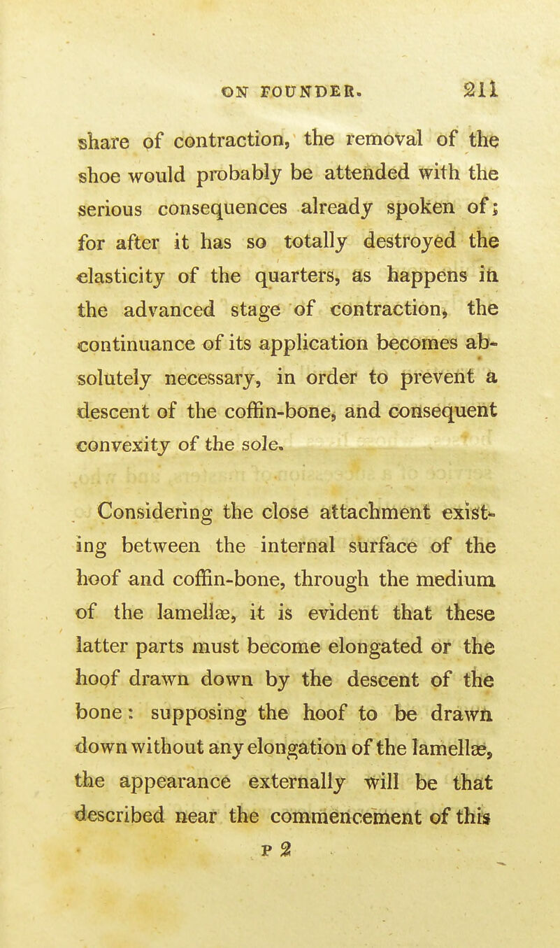 share of contraction, the removal of the shoe would probably be attended with the serious consequences already spoken of; for after it has so totally destroyed the elasticity of the quarters, as happens iti the advanced stage of contraction^ the continuance of its application becomes ab- solutely necessary, in order to prevent a descent of the coffin-bone, and consequent convexity of the sole. Considering the close attachment exists ing between the internal surface of the hoof and coffin-bone, through the medium of the lamellae, it is evident that these latter parts must become elongated or the hoof drawn down by the descent of the bone: supposing the hoof to be drawn down without any elongation of the lamellae, the appearance externally will be that described near the commenceinent of this p 2