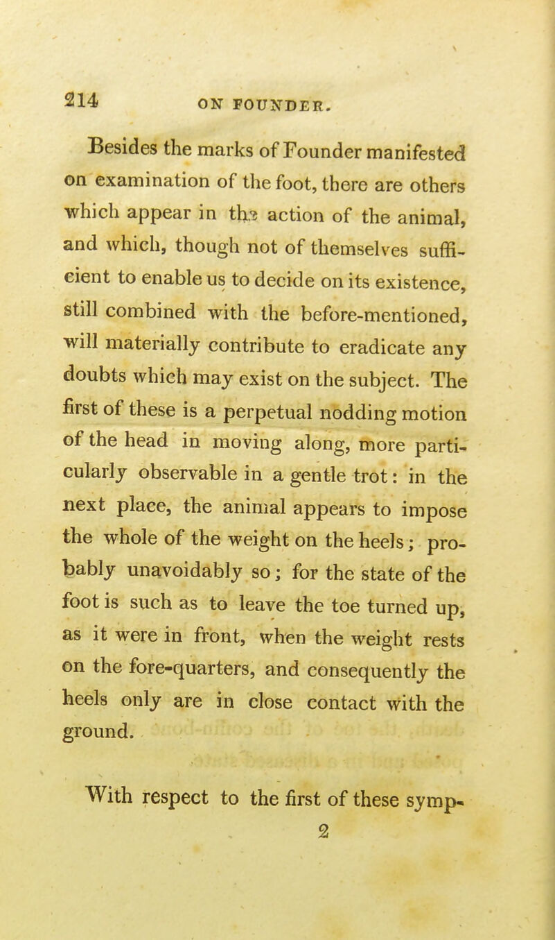 Besides the marks of Founder manifested on examination of the foot, there are others which appear in th.'i action of the animal, and which, though not of themselves suffi- cient to enable us to decide on its existence, still combined with the before-mentioned, will materially contribute to eradicate any doubts which may exist on the subject. The first of these is a perpetual nodding motion of the head in moving along, more parti- cularly observable in a gentle trot: in the next place, the animal appears to impose the whole of the weight on the heels; pro- bably unavoidably so; for the state of the foot is such as to leave the toe turned up, as it were in front, when the weight rests on the fore-quarters, and consequently the heels only are in close contact with the ground. With respect to the first of these symp* 2