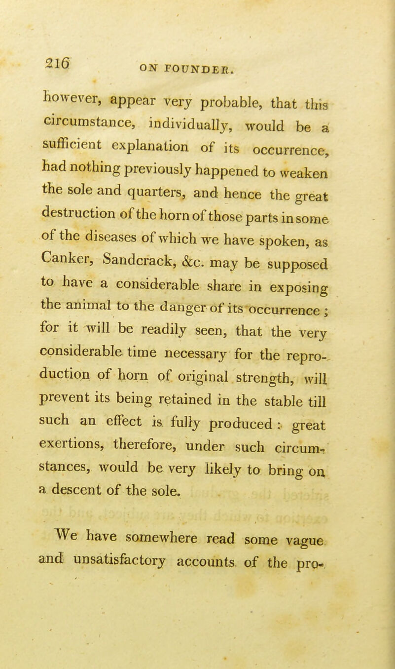 however, appear very probable, that this circumstance, individually, would be a sufficient explanation of its occurrence, had nothing previously happened to weaken the sole and quarters, and hence the great destruction of the horn of those parts in some of the diseases of which we have spoken, as Canker, Sandcrack, &c. may be supposed to have a considerable share in exposing the animal to the danger of its occurrence ; for it will be readily seen, that the very considerable time necessary for the repro-- duction pf horn of original strength, will prevent its being retained in the stable till such an effect is fully produced: great exertions, therefore, under such circum^ stances, would be very likely to bring on a descent of the sole. We have somewhere read some vague and unsatisfactory accounts of the pro-