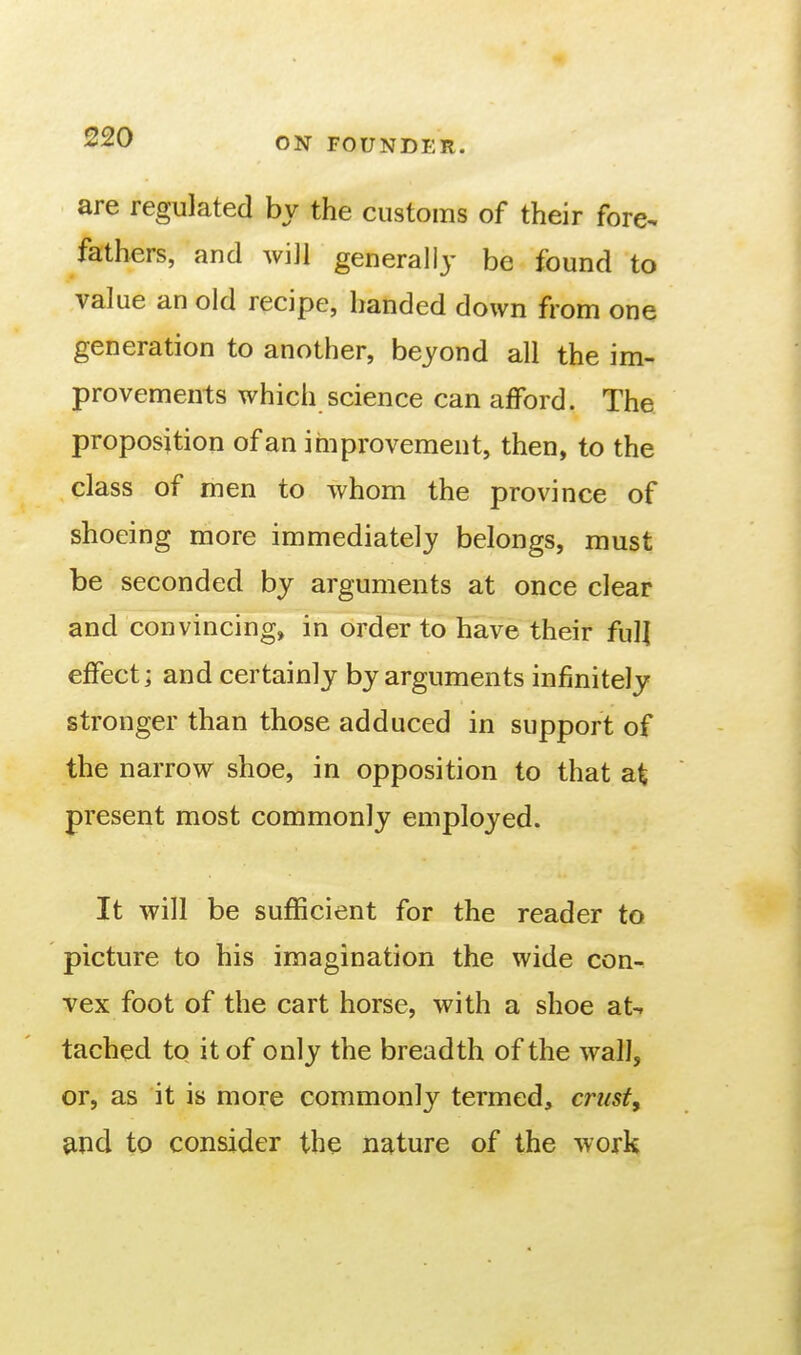 are regulated by the customs of their fore- fathers, and will generally be found to value an old recipe, handed down from one generation to another, beyond all the im- provements which science can afford. The proposition of an improvement, then, to the class of men to whom the province of shoeing more immediately belongs, must be seconded by arguments at once clear and convincing, in order to have their full effect j and certainly by arguments infinitely stronger than those adduced in support of the narrow shoe, in opposition to that at present most commonly employed. It will be sufficient for the reader to picture to his imagination the wide con^ vex foot of the cart horse, with a shoe at-, tached to it of only the breadth of the wall, or, as it is more commonly termed, c?'ust, 9Xid to consider the nature of the work