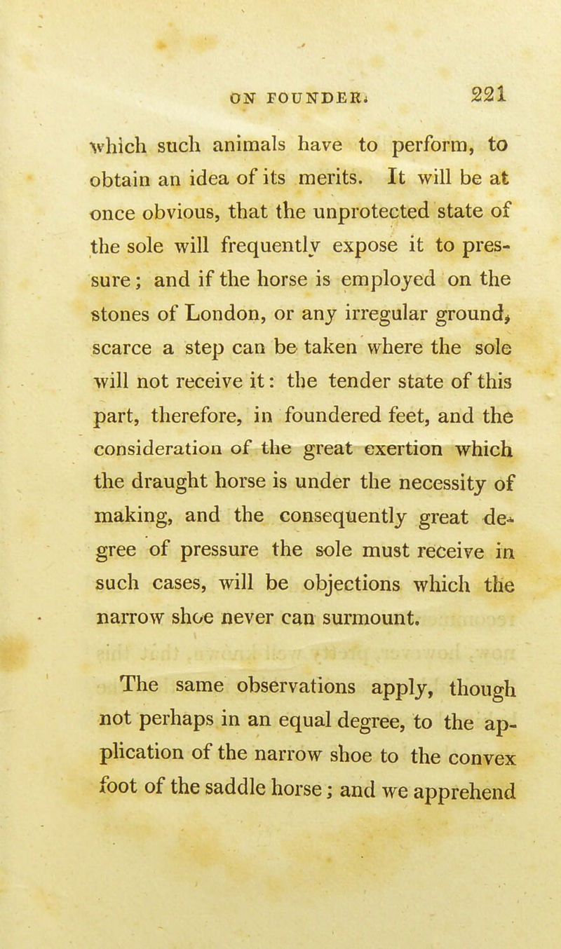 ^vhich such animals have to perform, to obtain an idea of its merits. It will be at once obvious, that the unprotected state of the sole will frequently expose it to pres- sure ; and if the horse is employed on the stones of London, or any irregular ground^ scarce a step can be taken where the sole will not receive it: the tender state of this part, therefore, in foundered feet, and the consideration of the great exertion which the draught horse is under the necessity of making, and the consequently great de^ gree of pressure the sole must receive in such cases, will be objections which the narrow shoe never can surmount. The same observations apply, though not perhaps in an equal degree, to the ap- pUcation of the narrow shoe to the convex foot of the saddle horse; and we apprehend