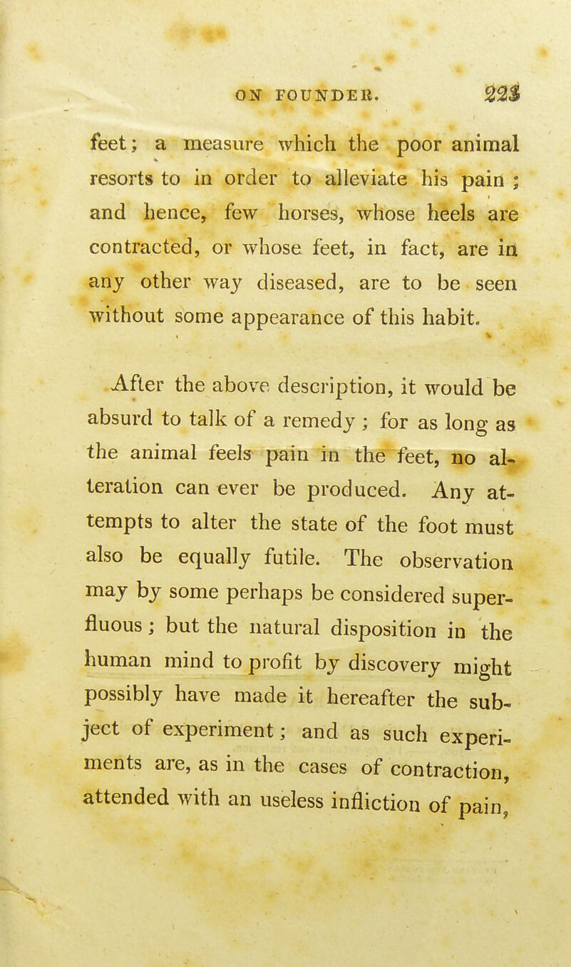 feet; a measure which the poor animal resorts to in order to alleviate his pain ; and hence, few horses, whose heels are contracted, or whose feet, in fact, are in any other way diseased, are to be seen without some appearance of this habit. After the above description, it would be absurd to talk of a remedy ; for as long as the animal feels pain in the feet, no al- teration can ever be produced. Any at- tempts to alter the state of the foot must also be equally futile. The observation may by some perhaps be considered super- fluous ; but the natural disposition in the human mind to profit by discovery might possibly have made it hereafter the sub- ject of experiment; and as such experi- ments are, as in the cases of contraction, attended with an useless infliction of pain